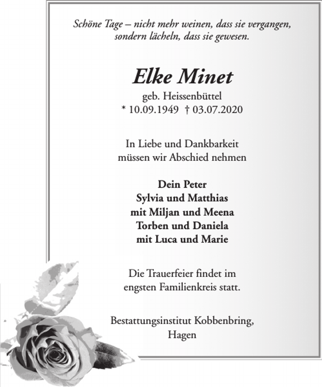 <p>Schöne Tage – nicht mehr weinen, dass sie vergangen,<br />sondern lächeln, dass sie gewesen.</p><p>Elke Minet</p><p>geb. Heissenbüttel<br />* 10.09.1949 † 03.07.2020<br />In Liebe und Dankbarkeit<br />müssen wir Abschied nehmen<br />Dein Peter<br />Sylvia und Matthias<br />mit Miljan und Meena<br />Torben und Daniela<br />mit Luca und Marie<br />Die Trauerfeier findet im<br />engsten Familienkreis statt.<br />Bestattungsinstitut Kobbenbring,<br />Hagen</p>