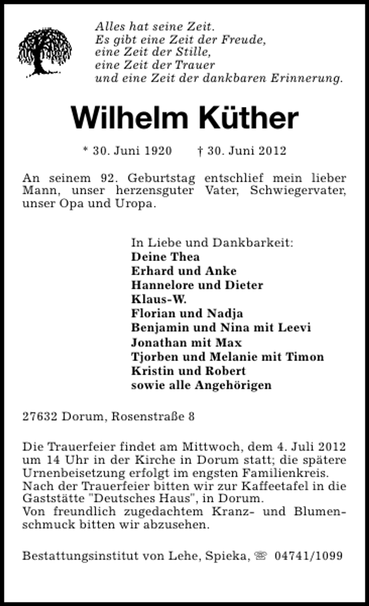 <p>Alles hat seine Zeit.<br />Es gibt eine Zeit der Freude,<br />eine Zeit der Stille,<br />eine Zeit der Trauer<br />und eine Zeit der dankbaren Erinnerung.</p><p>Wilhelm Küther<br />* 30. Juni 1920</p><p>† 30. Juni 2012</p><p>An seinem 92. Geburtstag entschlief mein lieber<br />Mann, unser herzensguter Vater, Schwiegervater,<br />unser Opa und Uropa.<br />In Liebe und Dankbarkeit:<br />Deine Thea<br />Erhard und Anke<br />Hannelore und Dieter<br />Klaus-W.<br />Florian und Nadja<br />Benjamin und Nina mit Leevi<br />Jonathan mit Max<br />Tjorben und Melanie mit Timon<br />Kristin und Robert<br />sowie alle Angehörigen<br />27632 Dorum, Rosenstraße 8<br />Die Trauerfeier findet am Mittwoch, dem 4. Juli 2012<br />um 14 Uhr in der Kirche in Dorum statt; die spätere<br />Urnenbeisetzung erfolgt im engsten Familienkreis.<br />Nach der Trauerfeier bitten wir zur Kaffeetafel in die<br />Gaststätte "Deutsches Haus", in Dorum.<br />Von freundlich zugedachtem Kranz- und Blumenschmuck bitten wir abzusehen.<br />Bestattungsinstitut von Lehe, Spieka, s 04741/1099</p>