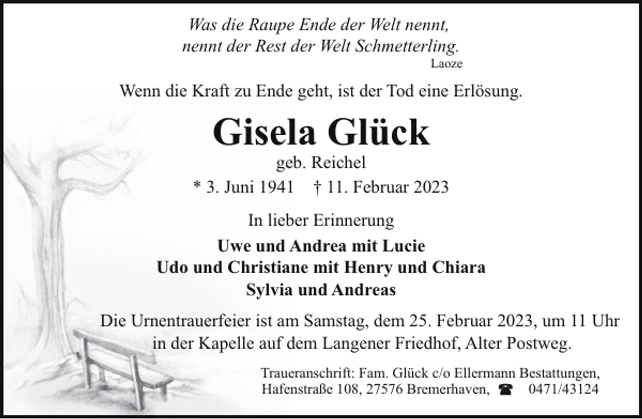 <p>Was die Raupe Ende der Welt nennt,<br />nennt der Rest der Welt Schmetterling.</p><p>Laoze</p><p>Wenn die Kraft zu Ende geht, ist der Tod eine Erlösung.</p><p>Gisela Glück</p><p>geb. Reichel<br />* 3. Juni 1941 † 11. Februar 2023<br />In lieber Erinnerung<br />Uwe und Andrea mit Lucie<br />Udo und Christiane mit Henry und Chiara<br />Sylvia und Andreas<br />Die Urnentrauerfeier ist am Samstag, dem 25. Februar 2023, um 11 Uhr<br />in der Kapelle auf dem Langener Friedhof, Alter Postweg.<br />Traueranschrift: Fam. Glück c/o Ellermann Bestattungen,<br />Hafenstraße 108, 27576 Bremerhaven,<br />0471/43124</p>
