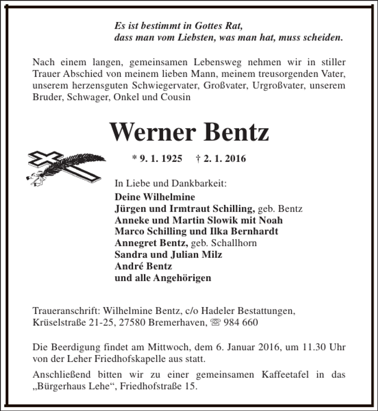 <p>Es ist bestimmt in Gottes Rat,<br />dass man vom Liebsten, was man hat, muss scheiden.<br />Nach einem langen, gemeinsamen Lebensweg nehmen wir in stiller<br />Trauer Abschied von meinem lieben Mann, meinem treusorgenden Vater,<br />unserem herzensguten Schwiegervater, Großvater, Urgroßvater, unserem<br />Bruder, Schwager, Onkel und Cousin</p><p>Werner Bentz<br />* 9. 1. 1925</p><p>† 2. 1. 2016</p><p>In Liebe und Dankbarkeit:<br />Deine Wilhelmine<br />Jürgen und Irmtraut Schilling, geb. Bentz<br />Anneke und Martin Slowik mit Noah<br />Marco Schilling und Ilka Bernhardt<br />Annegret Bentz, geb. Schallhorn<br />Sandra und Julian Milz<br />André Bentz<br />und alle Angehörigen<br />Traueranschrift: Wilhelmine Bentz, c/o Hadeler Bestattungen,<br />Krüselstraße 21-25, 27580 Bremerhaven, s 984 660<br />Die Beerdigung findet am Mittwoch, dem 6. Januar 2016, um 11.30 Uhr<br />von der Leher Friedhofskapelle aus statt.<br />Anschließend bitten wir zu einer gemeinsamen Kaffeetafel in das<br />„Bürgerhaus Lehe“, Friedhofstraße 15.</p>