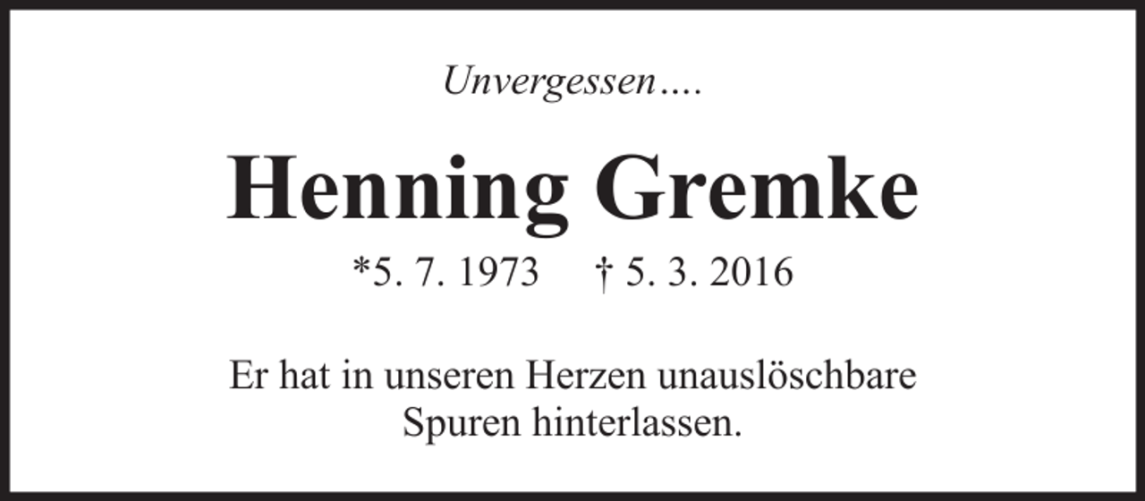 <p>Unvergessen….</p><p>Henning Gremke<br />*5. 7. 1973</p><p>† 5. 3. 2016</p><p>Er hat in unseren Herzen unauslöschbare<br />Spuren hinterlassen.</p>