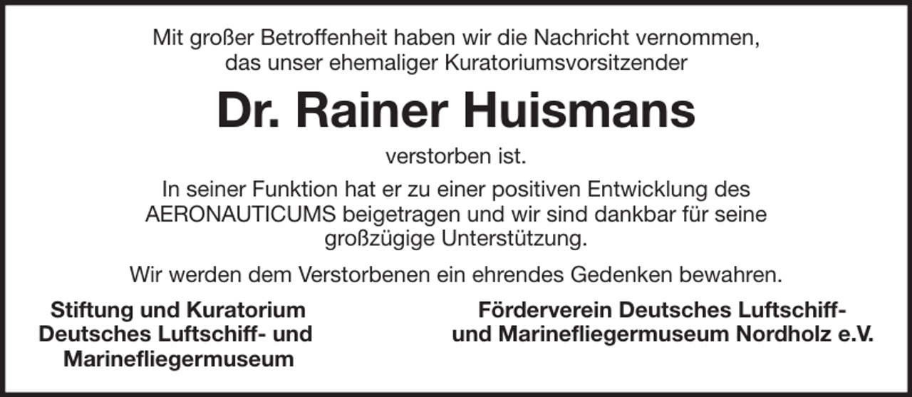 <p>Mit großer Betroffenheit haben wir die Nachricht vernommen,<br />das unser ehemaliger Kuratoriumsvorsitzender</p><p>Dr. Rainer Huismans<br />verstorben ist.<br />In seiner Funktion hat er zu einer positiven Entwicklung des<br />AERONAUTICUMS beigetragen und wir sind dankbar für seine<br />großzügige Unterstützung.<br />Wir werden dem Verstorbenen ein ehrendes Gedenken bewahren.<br />Stiftung und Kuratorium<br />Deutsches Luftschiff- und<br />Marinefliegermuseum</p><p>Förderverein Deutsches Luftschiffund Marinefliegermuseum Nordholz e.V.</p>