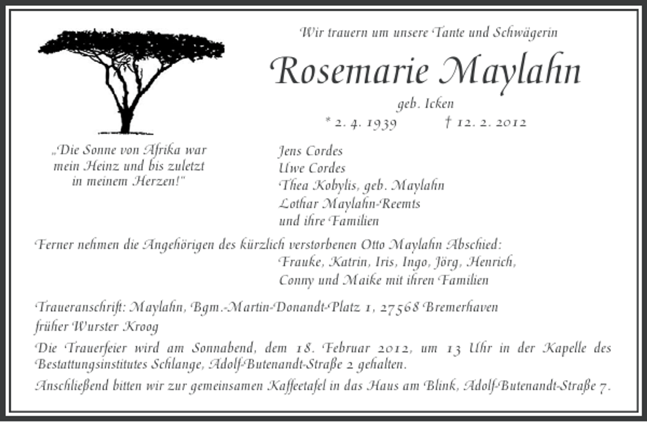 <p>Wir trauern um unsere Tante und Schwägerin</p><p>Rosemarie Maylahn<br />geb. Icken<br />* 2. 4. 1939<br />† 12. 2. 2012<br />„Die Sonne von Afrika war<br />mein Heinz und bis zuletzt<br />in meinem Herzen!“</p><p>Jens Cordes<br />Uwe Cordes<br />Thea Kobylis, geb. Maylahn<br />Lothar Maylahn-Reemts<br />und ihre Familien<br />Ferner nehmen die Angehörigen des kürzlich verstorbenen Otto Maylahn Abschied:<br />Frauke, Katrin, Iris, Ingo, Jörg, Henrich,<br />Conny und Maike mit ihren Familien<br />Traueranschrift: Maylahn, Bgm.-Martin-Donandt-Platz 1, 27568 Bremerhaven<br />früher Wurster Kroog<br />Die Trauerfeier wird am Sonnabend, dem 18. Februar 2012, um 13 Uhr in der Kapelle des<br />Bestattungsinstitutes Schlange, Adolf-Butenandt-Straße 2 gehalten.<br />Anschließend bitten wir zur gemeinsamen Kaffeetafel in das Haus am Blink, Adolf-Butenandt-Straße 7.</p>