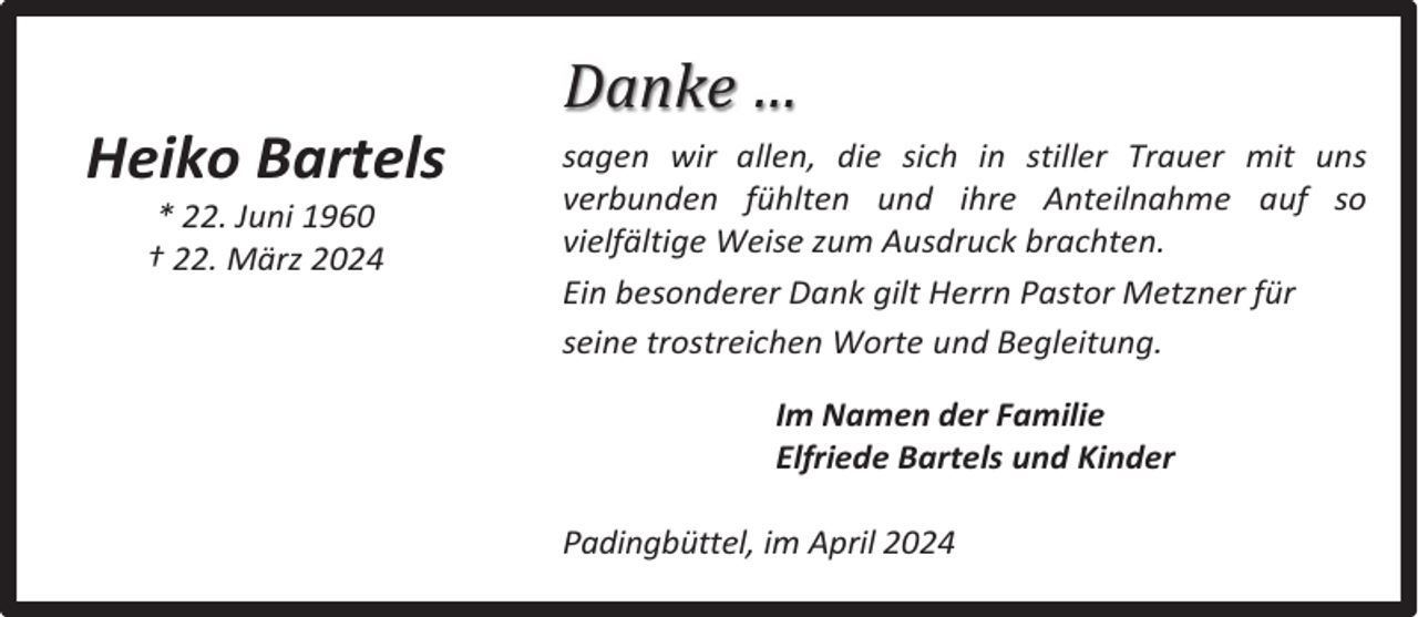 <p>Heiko Bartels<br />* 22. Juni 1960<br />† 22. März 2024</p><p>Danke …<br />sagen wir allen, die sich in stiller Trauer mit uns<br />verbunden fühlten und ihre Anteilnahme auf so<br />vielfältige Weise zum Ausdruck brachten.<br />Ein besonderer Dank gilt Herrn Pastor Metzner für<br />seine trostreichen Worte und Begleitung.<br />Im Namen der Familie<br />Elfriede Bartels und Kinder<br />Padingbüttel, im April 2024</p>