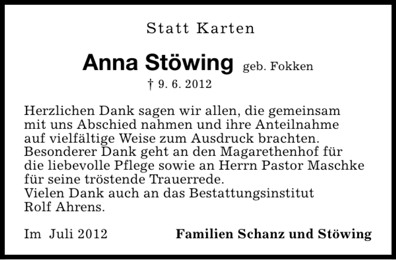 <p>Statt Karten</p><p>Anna Stöwing</p><p>geb. Fokken</p><p>† 9. 6. 2012</p><p>Herzlichen Dank sagen wir allen, die gemeinsam<br />mit uns Abschied nahmen und ihre Anteilnahme<br />auf vielfältige Weise zum Ausdruck brachten.<br />Besonderer Dank geht an den Magarethenhof für<br />die liebevolle Pflege sowie an Herrn Pastor Maschke<br />für seine tröstende Trauerrede.<br />Vielen Dank auch an das Bestattungsinstitut<br />Rolf Ahrens.<br />Im Juli 2012</p><p>Familien Schanz und Stöwing</p>