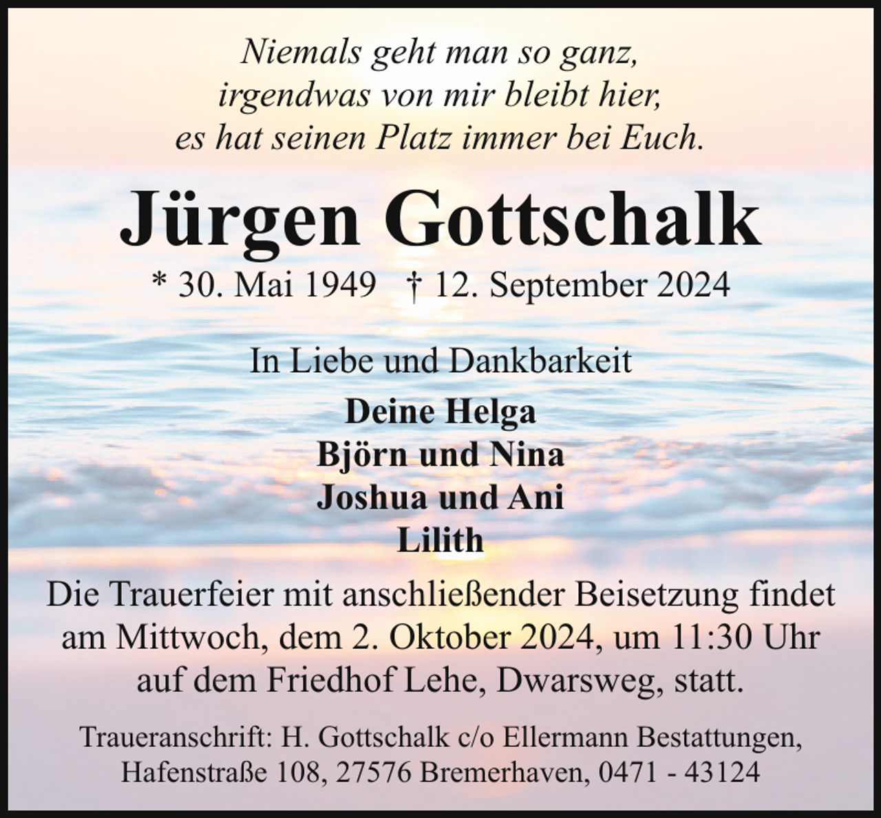 <p>Niemals geht man so ganz,<br />irgendwas von mir bleibt hier,<br />es hat seinen Platz immer bei Euch.</p><p>Jürgen Gottschalk<br />* 30. Mai 1949 † 12. September 2024</p><p>In Liebe und Dankbarkeit<br />Deine Helga<br />Björn und Nina<br />Joshua und Ani<br />Lilith<br />Die Trauerfeier mit anschließender Beisetzung findet<br />am Mittwoch, dem 2. Oktober 2024, um 11:30 Uhr<br />auf dem Friedhof Lehe, Dwarsweg, statt.<br />Traueranschrift: H. Gottschalk c/o Ellermann Bestattungen,<br />Hafenstraße 108, 27576 Bremerhaven, 0471 - 43124</p>