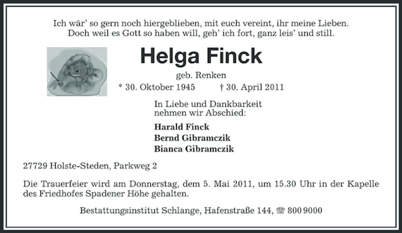 <p>Ich wär’ so gern noch hiergeblieben, mit euch vereint, ihr meine Lieben. Doch weil es Gott so haben will, geh’ ich fort, ganz leis’ und still.</p><p>Helga Finck<br />geb. Renken * 30. Oktober 1945 † 30. April 2011 In Liebe und Dankbarkeit nehmen wir Abschied: Harald Finck Bernd Gibramczik Bianca Gibramczik 27729 Holste-Steden, Parkweg 2 Die Trauerfeier wird am Donnerstag, dem 5. Mai 2011, um 15.30 Uhr in der Kapelle des Friedhofes Spadener Höhe gehalten. Bestattungsinstitut Schlange, Hafenstraße 144, 800 9000</p>