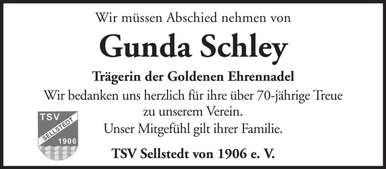 <p>Wir müssen Abschied nehmen von</p><p>Gunda Schley<br />Trägerin der Goldenen Ehrennadel<br />Wir bedanken uns herzlich für ihre über 70-jährige Treue<br />zu unserem Verein.<br />Unser Mitgefühl gilt ihrer Familie.<br />TSV Sellstedt von 1906 e. V.</p>