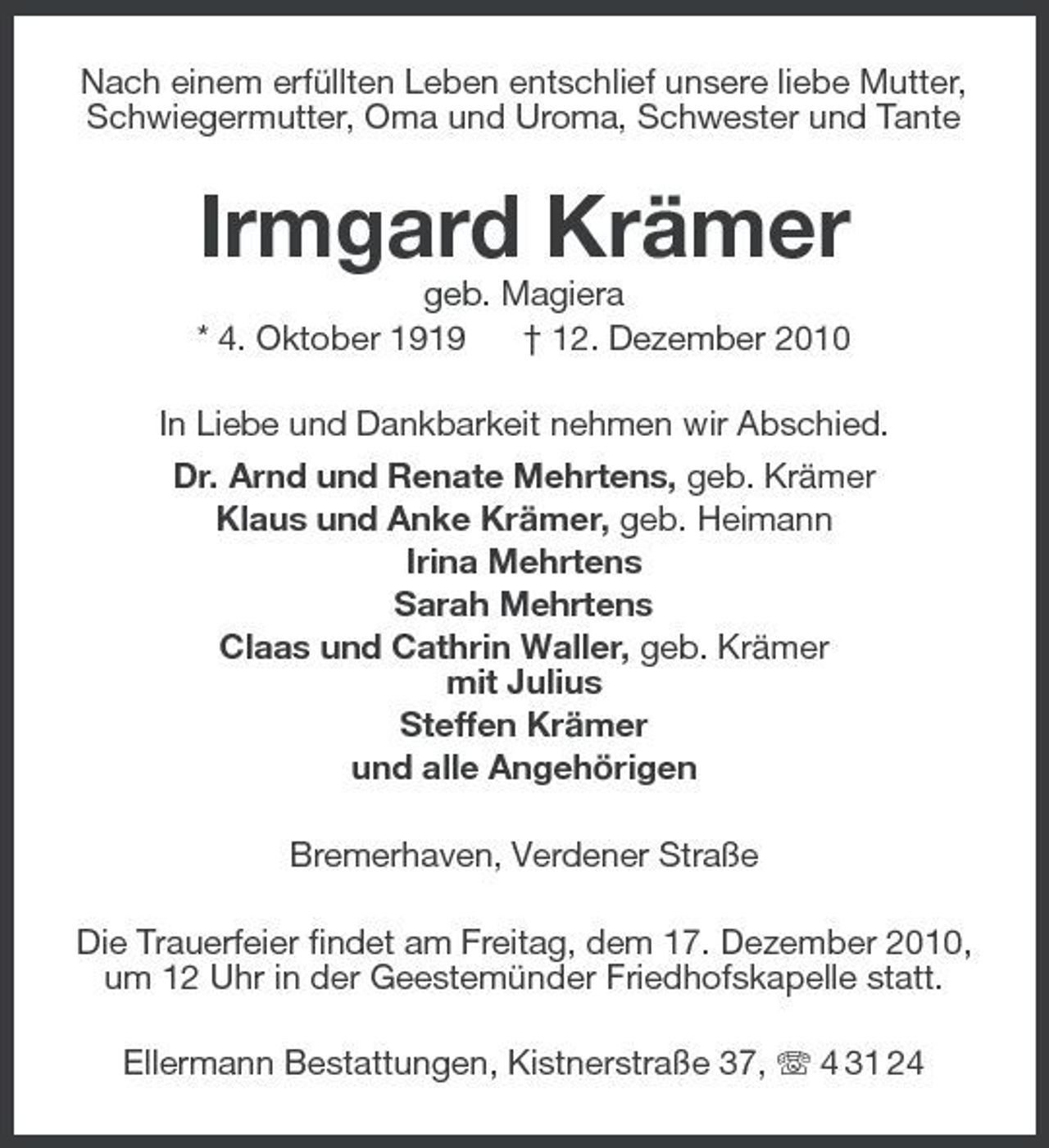 <p>Nach einem erfüllten Leben entschlief unsere liebe Mutter, Schwiegermutter, Oma und Uroma, Schwester und Tante</p><p>Irmgard Krämer<br />geb. Magiera * 4. Oktober 1919 † 12. Dezember 2010 In Liebe und Dankbarkeit nehmen wir Abschied. Dr. Arnd und Renate Mehrtens, geb. Krämer Klaus und Anke Krämer, geb. Heimann Irina Mehrtens Sarah Mehrtens Claas und Cathrin Waller, geb. Krämer mit Julius Steffen Krämer und alle Angehörigen Bremerhaven, Verdener Straße Die Trauerfeier findet am Freitag, dem 17. Dezember 2010, um 12 Uhr in der Geestemünder Friedhofskapelle statt. Ellermann Bestattungen, Kistnerstraße 37, 4 31 24</p>