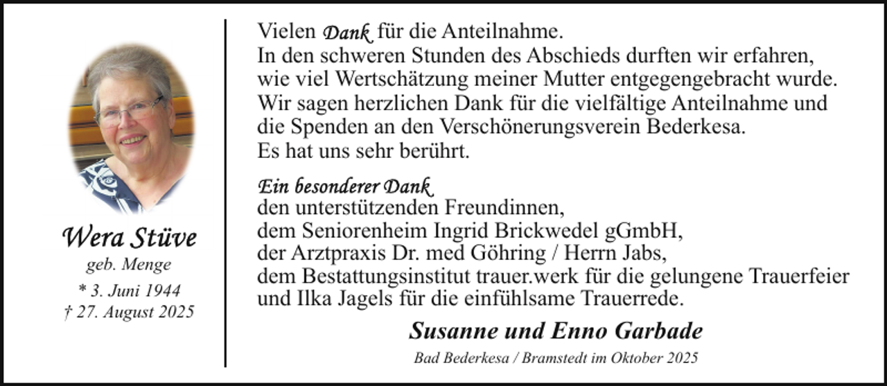 <p>Vielen<br />für die Anteilnahme.<br />In den schweren Stunden des Abschieds durften wir erfahren,<br />wie viel Wertschätzung meiner Mutter entgegengebracht wurde.<br />Wir sagen herzlichen Dank für die vielfältige Anteilnahme und<br />die Spenden an den Verschönerungsverein Bederkesa.<br />Es hat uns sehr berührt.</p><p>geb. Menge<br />* 3. Juni 1944<br />† 27. August 2025</p><p>den unterstützenden Freundinnen,<br />dem Seniorenheim Ingrid Brickwedel gGmbH,<br />der Arztpraxis Dr. med Göhring / Herrn Jabs,<br />dem Bestattungsinstitut trauer.werk für die gelungene Trauerfeier<br />und Ilka Jagels für die einfühlsame Trauerrede.</p><p>Susanne und Enno Garbade<br />Bad Bederkesa / Bramstedt im Oktober 2025</p>