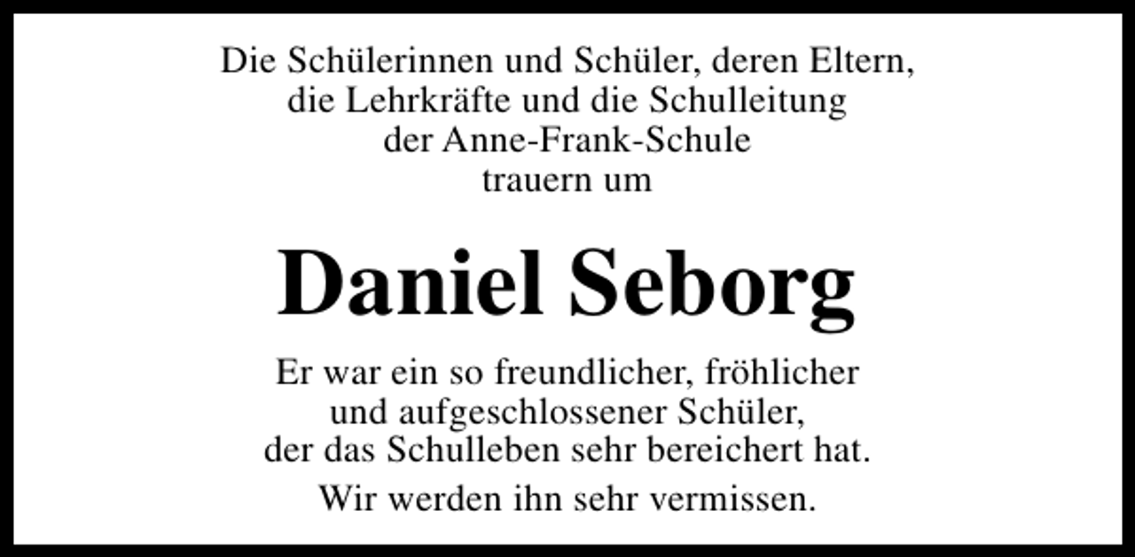 <p>Die Schülerinnen und Schüler, deren Eltern,<br />die Lehrkräfte und die Schulleitung<br />der Anne-Frank-Schule<br />trauern um</p><p>Daniel Seborg</p><p>Er war ein so freundlicher, fröhlicher<br />und aufgeschlossener Schüler,<br />der das Schulleben sehr bereichert hat.<br />Wir werden ihn sehr vermissen.</p>