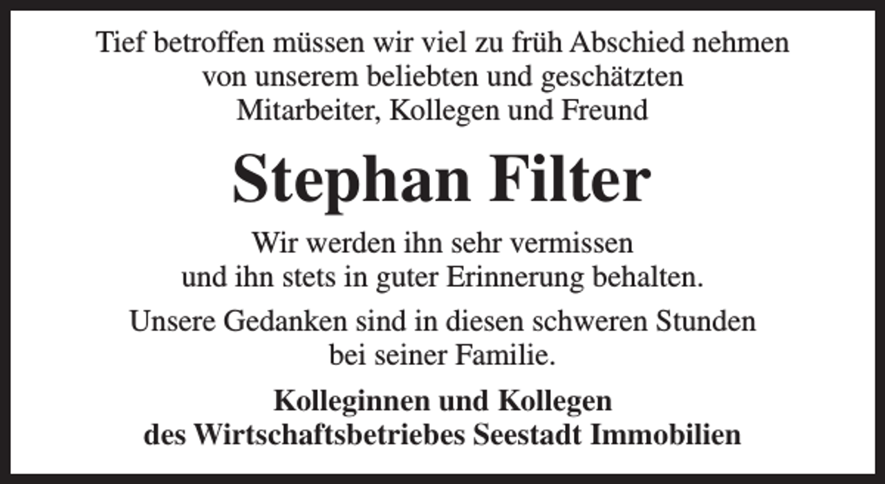 <p>Tief betroffen müssen wir viel zu früh Abschied nehmen<br />von unserem beliebten und geschätzten<br />Mitarbeiter, Kollegen und Freund</p><p>Stephan Filter</p><p>Wir werden ihn sehr vermissen<br />und ihn stets in guter Erinnerung behalten.<br />Unsere Gedanken sind in diesen schweren Stunden<br />bei seiner Familie.<br />Kolleginnen und Kollegen<br />des Wirtschaftsbetriebes Seestadt Immobilien</p>