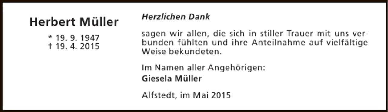 <p>Herbert Müller<br />* 19. 9. 1947<br />† 19. 4. 2015</p><p>Herzlichen Dank<br />sagen wir allen, die sich in stiller Trauer mit uns verbunden fühlten und ihre Anteilnahme auf vielfältige<br />Weise bekundeten.<br />Im Namen aller Angehörigen:<br />Giesela Müller<br />Alfstedt, im Mai 2015</p>