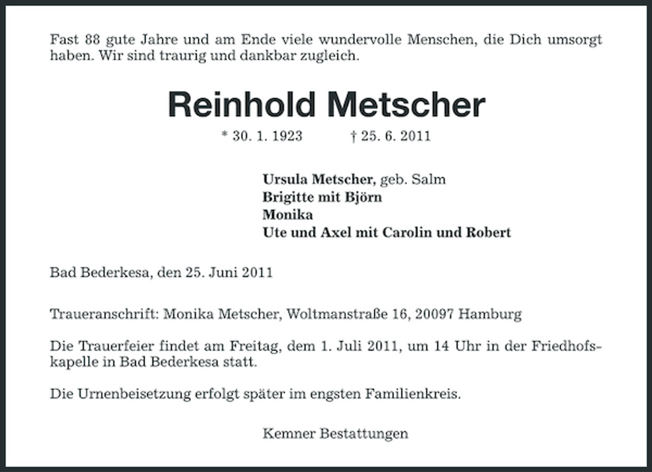 <p>Fast 88 gute Jahre und am Ende viele wundervolle Menschen, die Dich umsorgt haben. Wir sind traurig und dankbar zugleich.</p><p>Reinhold Metscher<br />* 30. 1. 1923 † 25. 6. 2011 Ursula Metscher, geb. Salm Brigitte mit Björn Monika Ute und Axel mit Carolin und Robert Bad Bederkesa, den 25. Juni 2011 Traueranschrift: Monika Metscher, Woltmanstraße 16, 20097 Hamburg Die Trauerfeier findet am Freitag, dem 1. Juli 2011, um 14 Uhr in der Friedhofskapelle in Bad Bederkesa statt. Die Urnenbeisetzung erfolgt später im engsten Familienkreis. Kemner Bestattungen</p>