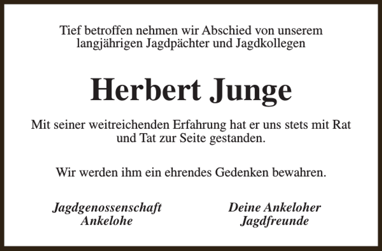 <p>Tief betroffen nehmen wir Abschied von unserem<br />langjährigen Jagdpächter und Jagdkollegen</p><p>Herbert Junge<br />Mit seiner weitreichenden Erfahrung hat er uns stets mit Rat<br />und Tat zur Seite gestanden.<br />Wir werden ihm ein ehrendes Gedenken bewahren.<br />Jagdgenossenschaft<br />Ankelohe</p><p>Deine Ankeloher<br />Jagdfreunde</p>