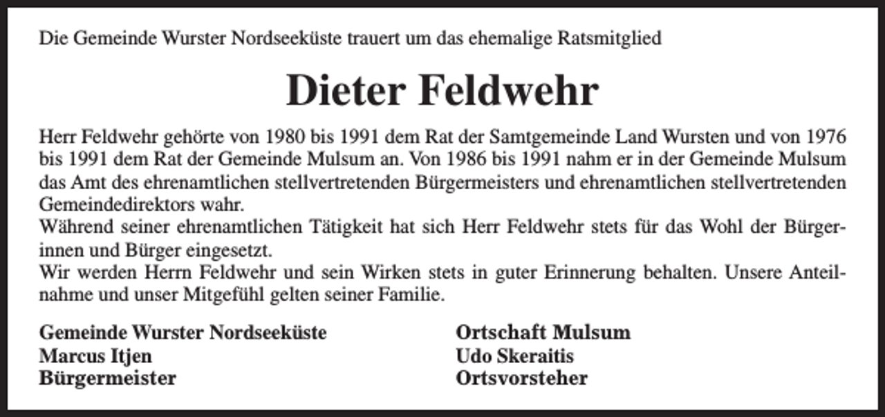 <p>Die Gemeinde Wurster Nordseeküste trauert um das ehemalige Ratsmitglied</p><p>Dieter Feldwehr<br />Herr Feldwehr gehörte von 1980 bis 1991 dem Rat der Samtgemeinde Land Wursten und von 1976<br />bis 1991 dem Rat der Gemeinde Mulsum an. Von 1986 bis 1991 nahm er in der Gemeinde Mulsum<br />das Amt des ehrenamtlichen stellvertretenden Bürgermeisters und ehrenamtlichen stellvertretenden<br />Gemeindedirektors wahr.<br />Während seiner ehrenamtlichen Tätigkeit hat sich Herr Feldwehr stets für das Wohl der Bürgerinnen und Bürger eingesetzt.<br />Wir werden Herrn Feldwehr und sein Wirken stets in guter Erinnerung behalten. Unsere Anteilnahme und unser Mitgefühl gelten seiner Familie.<br />Gemeinde Wurster Nordseeküste<br />Marcus Itjen<br />Bürgermeister</p><p>Ortschaft Mulsum<br />Udo Skeraitis<br />Ortsvorsteher</p>