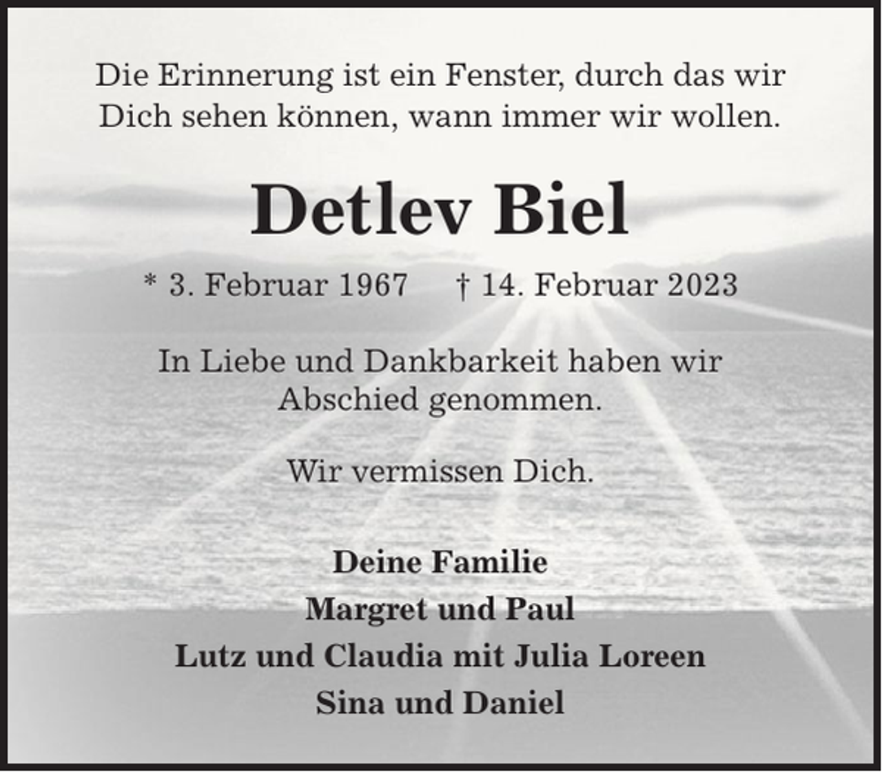 <p>Die Erinnerung ist ein Fenster, durch das wir<br />Dich sehen können, wann immer wir wollen.</p><p>Detlev Biel<br />* 3. Februar 1967</p><p>† 14. Februar 2023</p><p>In Liebe und Dankbarkeit haben wir<br />Abschied genommen.<br />Wir vermissen Dich.<br />Deine Familie<br />Margret und Paul<br />Lutz und Claudia mit Julia Loreen<br />Sina und Daniel</p>