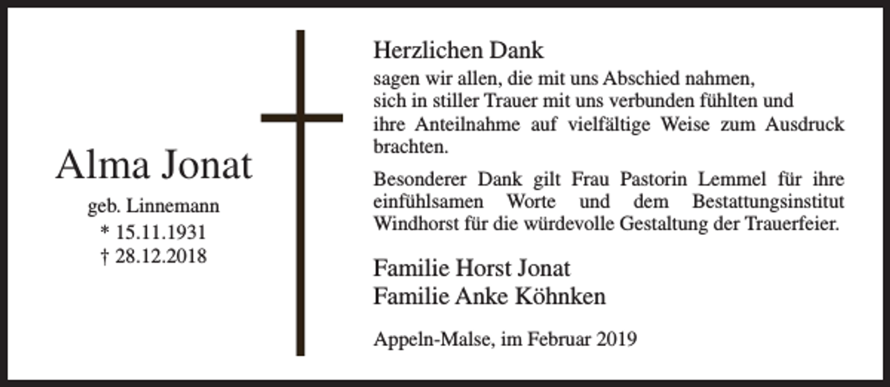<p>Herzlichen Dank</p><p>Alma Jonat<br />geb. Linnemann<br />* 15.11.1931<br />† 28.12.2018</p><p>sagen wir allen, die mit uns Abschied nahmen,<br />sich in stiller Trauer mit uns verbunden fühlten und<br />ihre Anteilnahme auf vielfältige Weise zum Ausdruck<br />brachten.<br />Besonderer Dank gilt Frau Pastorin Lemmel für ihre<br />einfühlsamen Worte und dem Bestattungsinstitut<br />Windhorst für die würdevolle Gestaltung der Trauerfeier.</p><p>Familie Horst Jonat<br />Familie Anke Köhnken<br />Appeln-Malse, im Februar 2019</p>