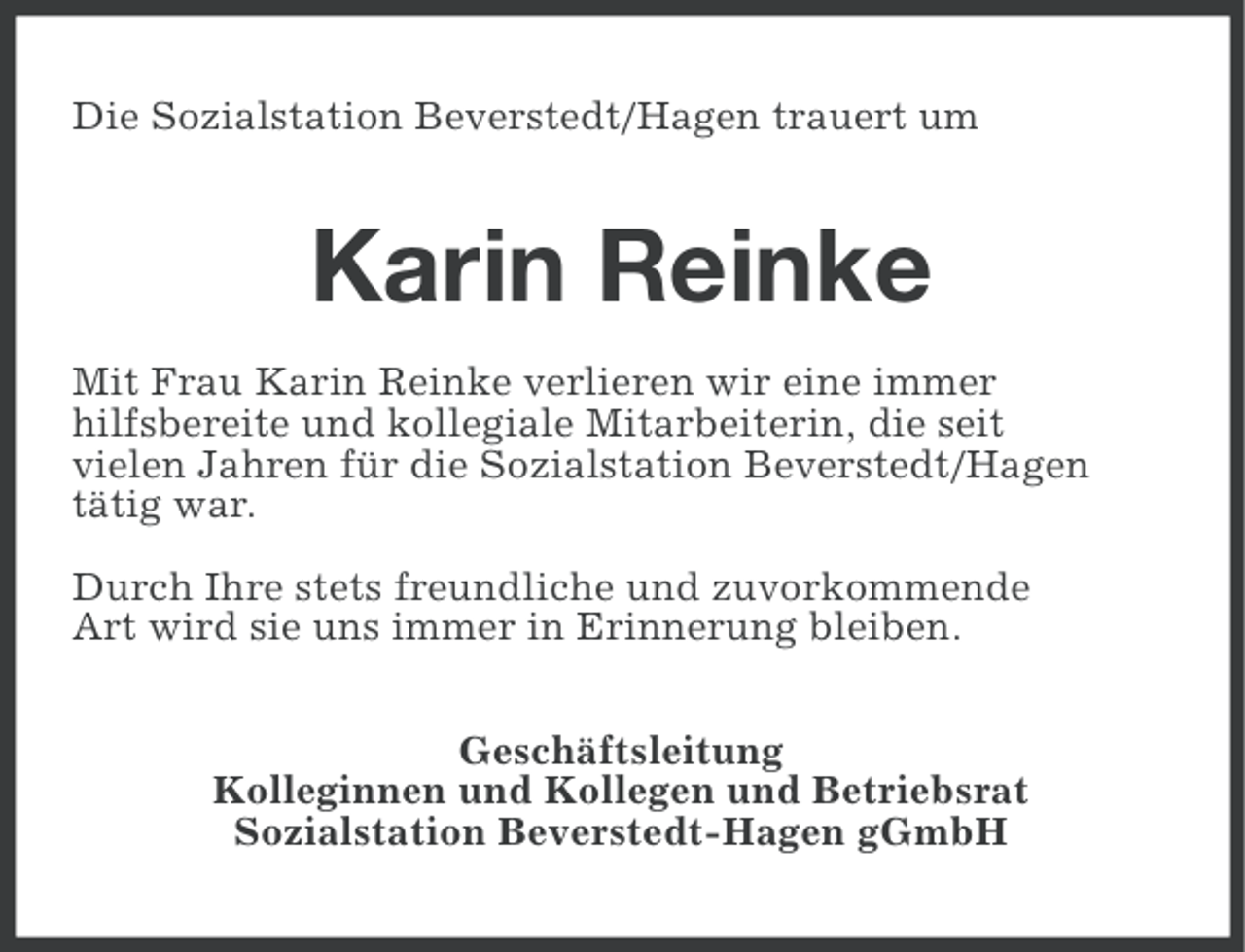 <p>Die Sozialstation Beverstedt/Hagen trauert um</p><p>Karin Reinke<br />Mit Frau Karin Reinke verlieren wir eine immer<br />hilfsbereite und kollegiale Mitarbeiterin, die seit<br />vielen Jahren für die Sozialstation Beverstedt/Hagen<br />tätig war.<br />Durch Ihre stets freundliche und zuvorkommende<br />Art wird sie uns immer in Erinnerung bleiben.<br />Geschäftsleitung<br />Kolleginnen und Kollegen und Betriebsrat<br />Sozialstation Beverstedt-Hagen gGmbH</p>