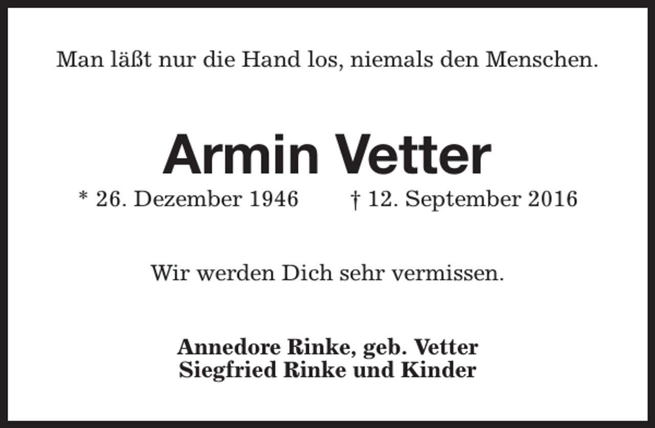 <p>Man läßt nur die Hand los, niemals den Menschen.</p><p>Armin Vetter</p><p>* 26. Dezember 1946</p><p>† 12. September 2016</p><p>Wir werden Dich sehr vermissen.<br />Annedore Rinke, geb. Vetter<br />Siegfried Rinke und Kinder</p>