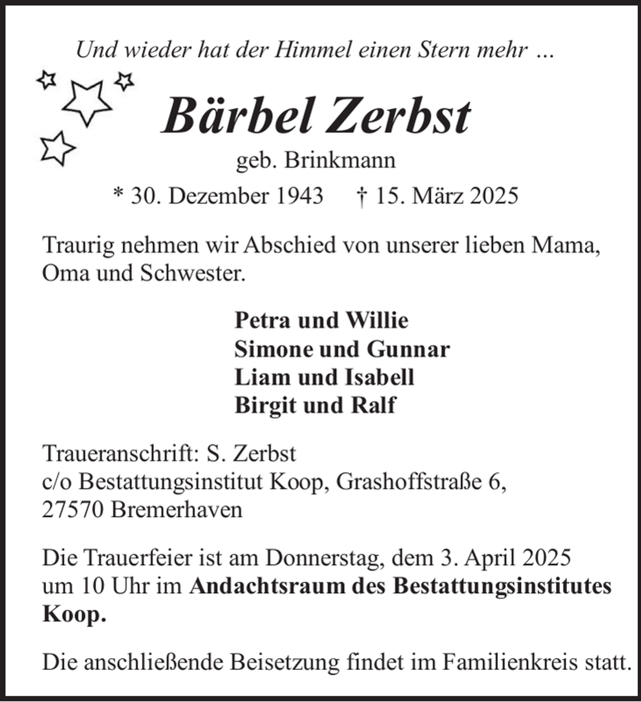 <p>Und wieder hat der Himmel einen Stern mehr …</p><p>Bärbel Zerbst</p><p>geb. Brinkmann<br />* 30. Dezember 1943 † 15. März 2025<br />Traurig nehmen wir Abschied von unserer lieben Mama,<br />Oma und Schwester.<br />Petra und Willie<br />Simone und Gunnar<br />Liam und Isabell<br />Birgit und Ralf<br />Traueranschrift: S. Zerbst<br />c/o Bestattungsinstitut Koop, Grashoffstraße 6,<br />27570 Bremerhaven<br />Die Trauerfeier ist am Donnerstag, dem 3. April 2025<br />um 10 Uhr im Andachtsraum des Bestattungsinstitutes<br />Koop.<br />Die anschließende Beisetzung findet im Familienkreis statt.</p>