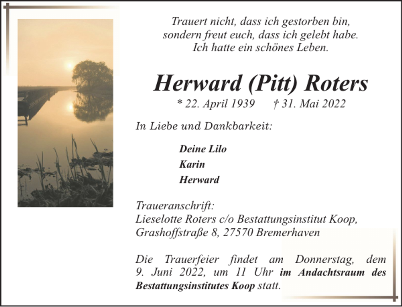 <p>Trauert nicht, dass ich gestorben bin,<br />sondern freut euch, dass ich gelebt habe.<br />Ich hatte ein schönes Leben.</p><p>Herward (Pitt) Roters<br />* 22. April 1939</p><p>† 31. Mai 2022</p><p>In Liebe und Dankbarkeit:<br />Deine Lilo<br />Karin<br />Herward</p><p>Traueranschrift:<br />Lieselotte Roters c/o Bestattungsinstitut Koop,<br />Grashoffstraße 8, 27570 Bremerhaven<br />Die Trauerfeier findet am Donnerstag, dem<br />9. Juni 2022, um 11 Uhr im Andachtsraum des<br />Bestattungsinstitutes Koop statt.</p>