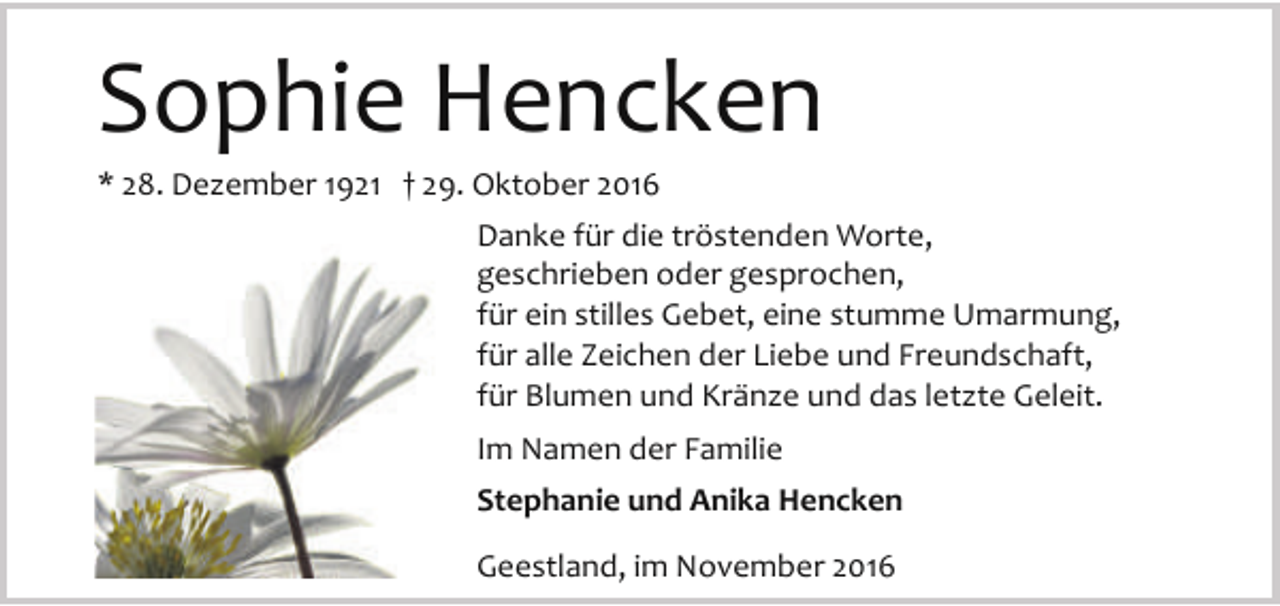 <p>Sophie Hencken<br />* 28. Dezember 1921 † 29. Oktober 2016</p><p>Danke für die tröstenden Worte,<br />geschrieben oder gesprochen,<br />für ein stilles Gebet, eine stumme Umarmung,<br />für alle Zeichen der Liebe und Freundschaft,<br />für Blumen und Kränze und das letzte Geleit.<br />Im Namen der Familie<br />Stephanie und Anika Hencken<br />Geestland, im November 2016</p>