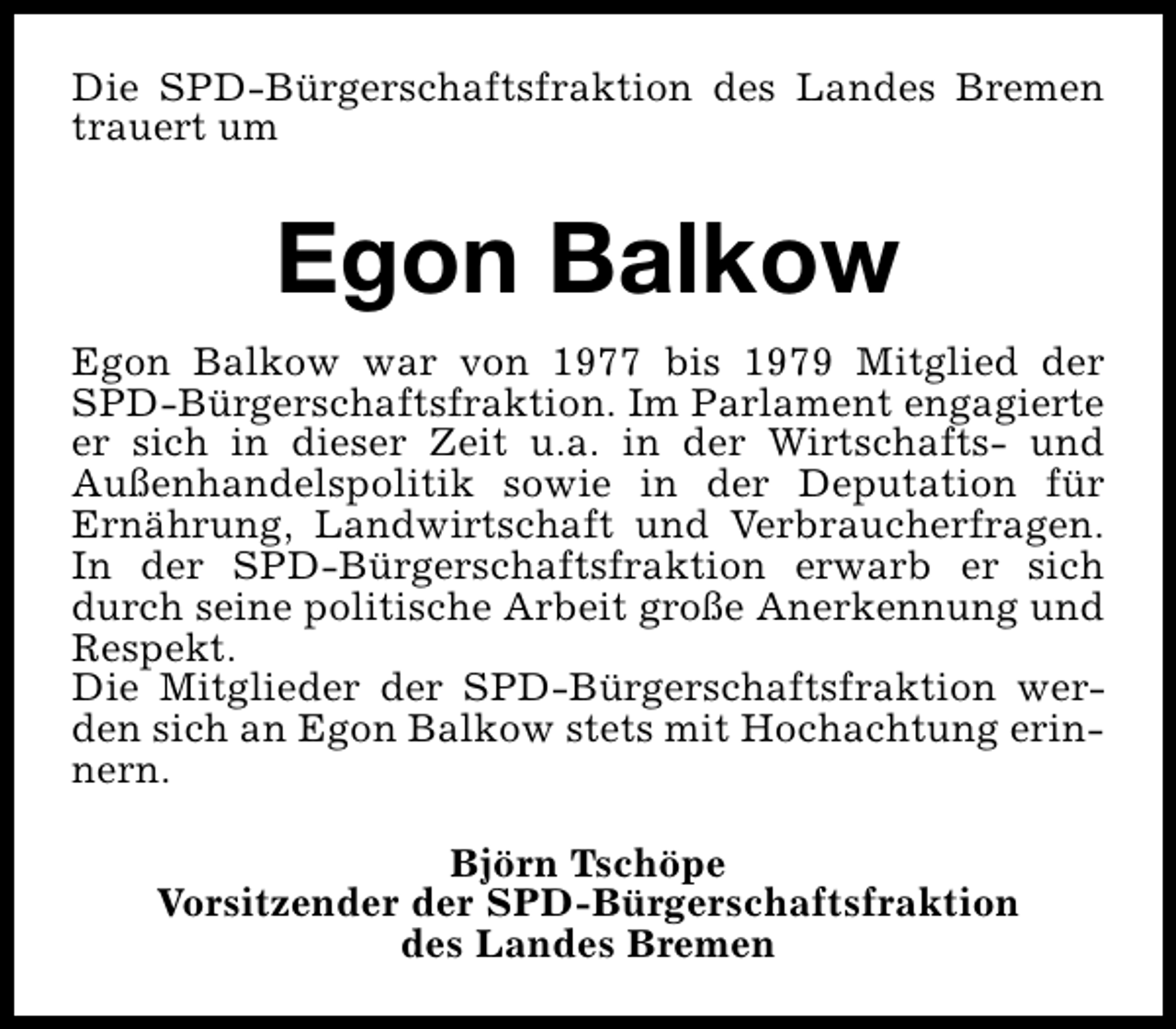 <p>Die SPD-Bürgerschaftsfraktion des Landes Bremen<br />trauert um</p><p>Egon Balkow<br />Egon Balkow war von 1977 bis 1979 Mitglied der<br />SPD-Bürgerschaftsfraktion. Im Parlament engagierte<br />er sich in dieser Zeit u.a. in der Wirtschafts- und<br />Außenhandelspolitik sowie in der Deputation für<br />Ernährung, Landwirtschaft und Verbraucherfragen.<br />In der SPD-Bürgerschaftsfraktion erwarb er sich<br />durch seine politische Arbeit große Anerkennung und<br />Respekt.<br />Die Mitglieder der SPD-Bürgerschaftsfraktion werden sich an Egon Balkow stets mit Hochachtung erinnern.<br />Björn Tschöpe<br />Vorsitzender der SPD-Bürgerschaftsfraktion<br />des Landes Bremen</p>