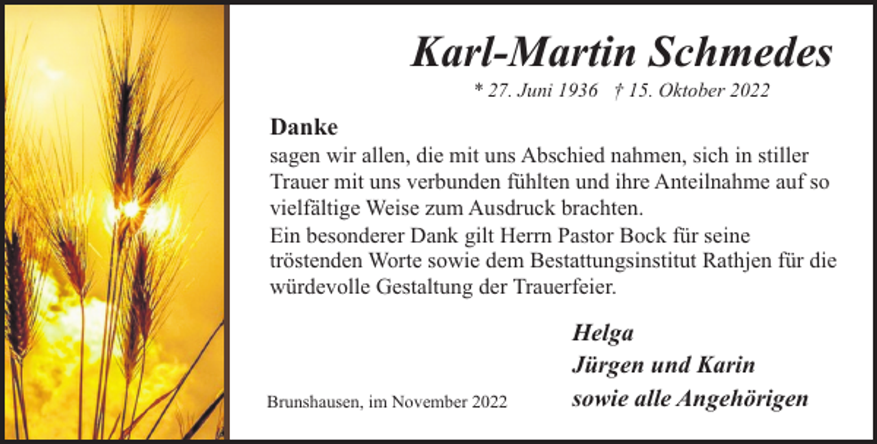 <p>Karl-Martin Schmedes<br />* 27. Juni 1936 † 15. Oktober 2022</p><p>Danke</p><p>sagen wir allen, die mit uns Abschied nahmen, sich in stiller<br />Trauer mit uns verbunden fühlten und ihre Anteilnahme auf so<br />vielfältige Weise zum Ausdruck brachten.<br />Ein besonderer Dank gilt Herrn Pastor Bock für seine<br />tröstenden Worte sowie dem Bestattungsinstitut Rathjen für die<br />würdevolle Gestaltung der Trauerfeier.</p><p>Brunshausen, im November 2022</p><p>Helga<br />Jürgen und Karin<br />sowie alle Angehörigen</p>