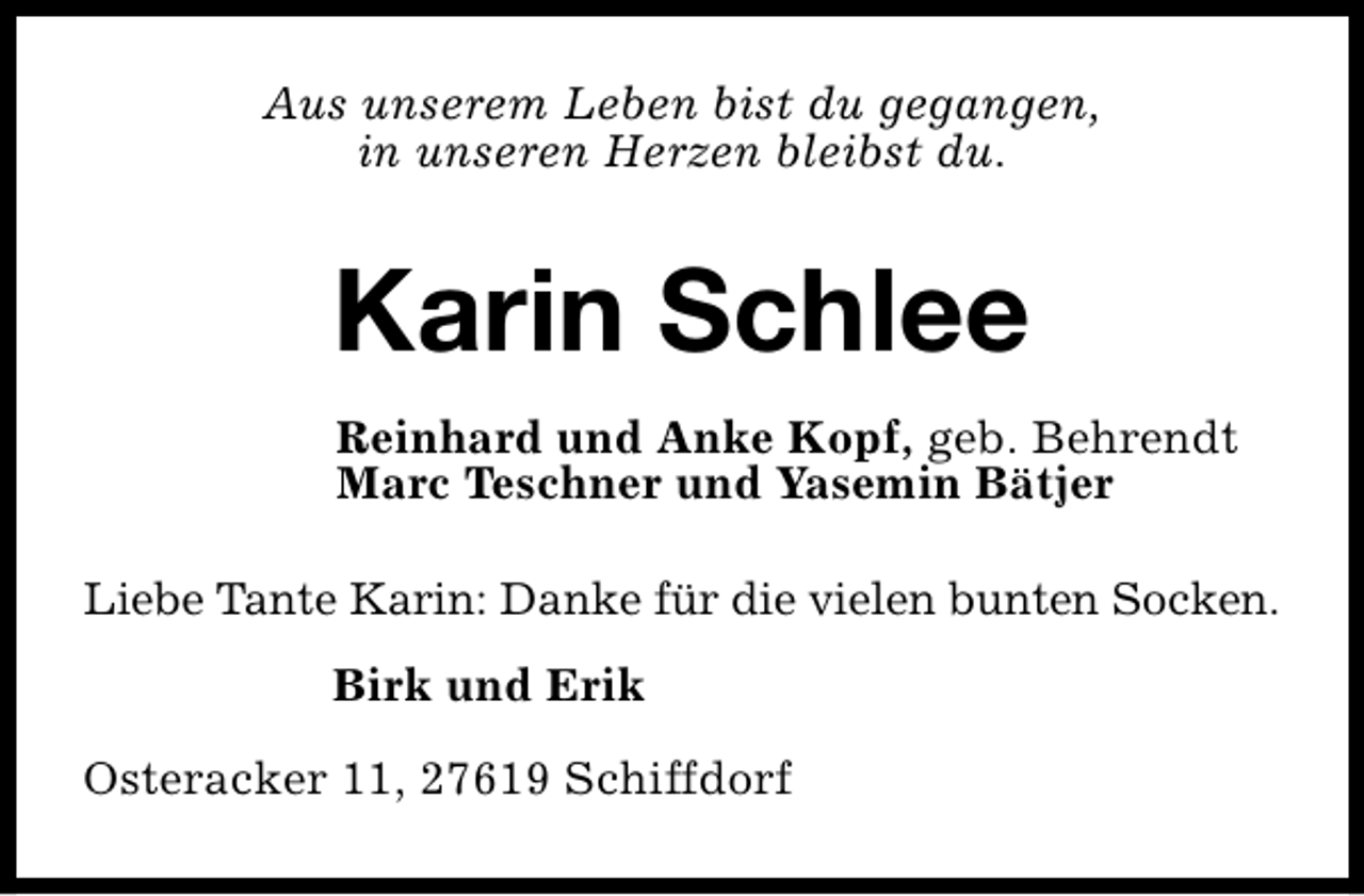 <p>Aus unserem Leben bist du gegangen,<br />in unseren Herzen bleibst du.</p><p>Karin Schlee<br />Reinhard und Anke Kopf, geb. Behrendt<br />Marc Teschner und Yasemin Bätjer<br />Liebe Tante Karin: Danke für die vielen bunten Socken.<br />Birk und Erik<br />Osteracker 11, 27619 Schiffdorf</p>