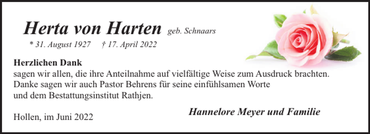 <p>Herta von Harten geb. Schnaars<br />* 31. August 1927</p><p>† 17. April 2022</p><p>Herzlichen Dank<br />sagen wir allen, die ihre Anteilnahme auf vielfältige Weise zum Ausdruck brachten.<br />Danke sagen wir auch Pastor Behrens für seine einfühlsamen Worte<br />und dem Bestattungsinstitut Rathjen.<br />Hollen, im Juni 2022</p><p>Hannelore Meyer und Familie</p>