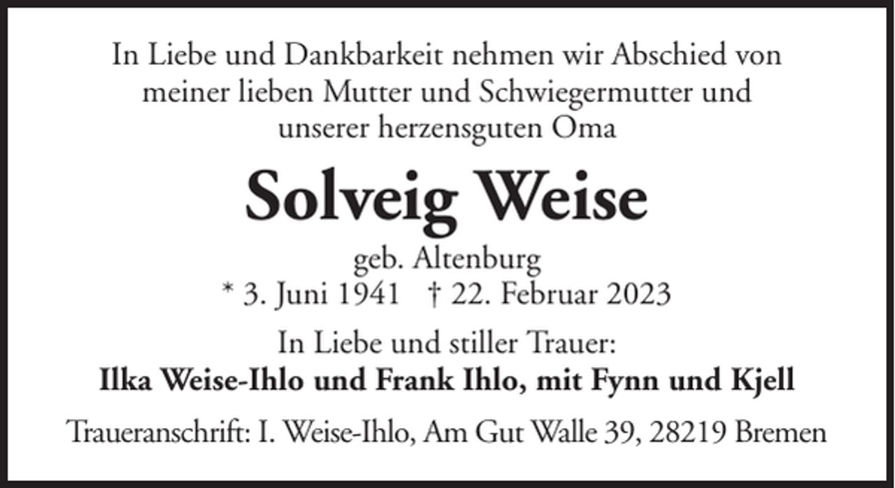 <p>In Liebe und Dankbarkeit nehmen wir Abschied von<br />meiner lieben Mutter und Schwiegermutter und<br />unserer herzensguten Oma</p><p>Solveig Weise<br />geb. Altenburg<br />* 3. Juni 1941 † 22. Februar 2023<br />In Liebe und stiller Trauer:<br />Ilka Weise-Ihlo und Frank Ihlo, mit Fynn und Kjell<br />Traueranschrift: I. Weise-Ihlo, Am Gut Walle 39, 28219 Bremen</p>