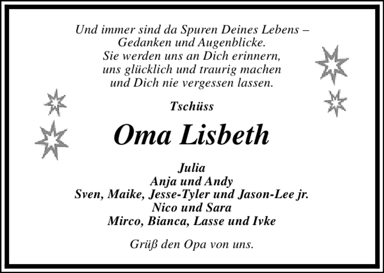 <p>Und immer sind da Spuren Deines Lebens –<br />Gedanken und Augenblicke.<br />Sie werden uns an Dich erinnern,<br />uns glücklich und traurig machen<br />und Dich nie vergessen lassen.<br />Tschüss</p><p>Oma Lisbeth<br />Julia<br />Anja und Andy<br />Sven, Maike, Jesse-Tyler und Jason-Lee jr.<br />Nico und Sara<br />Mirco, Bianca, Lasse und Ivke<br />Grüß den Opa von uns.</p>