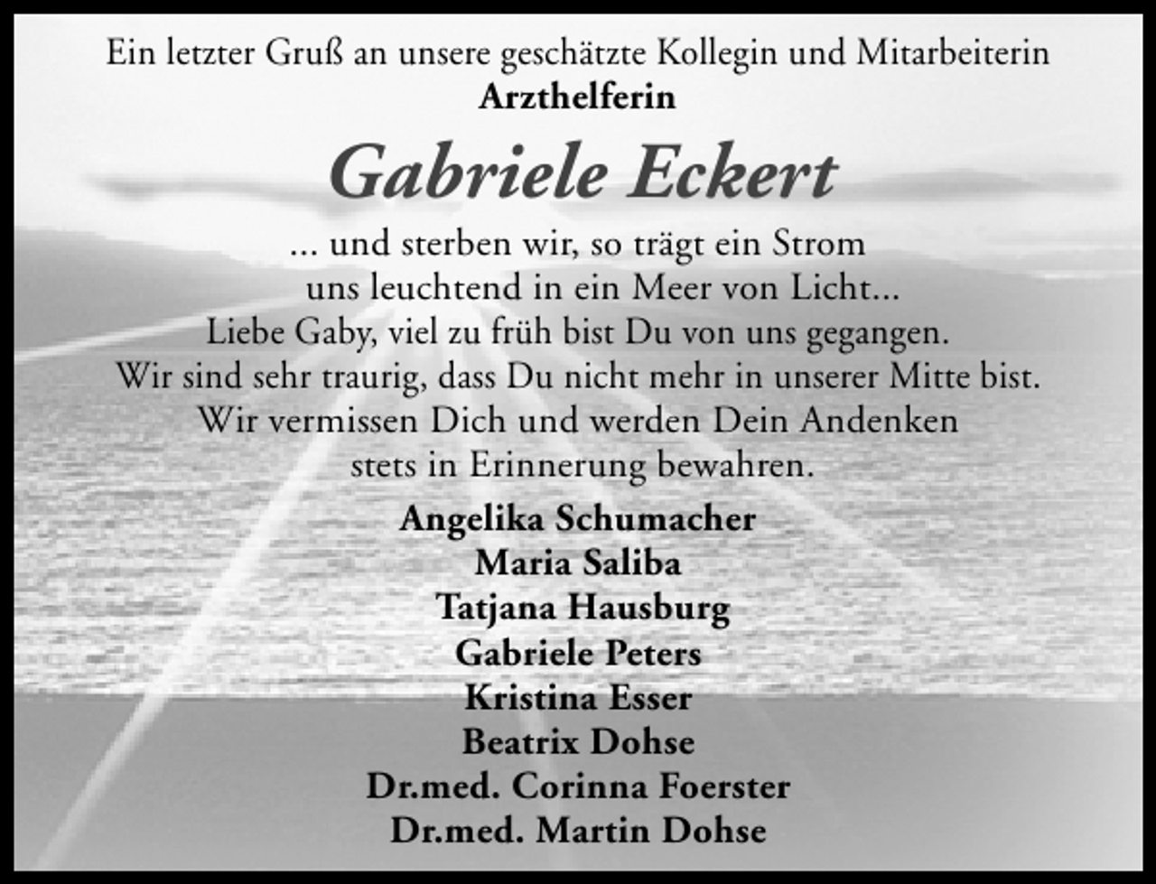 <p>Ein letzter Gruß an unsere geschätzte Kollegin und Mitarbeiterin<br />Arzthelferin</p><p>Gabriele Eckert</p><p>... und sterben wir, so trägt ein Strom<br />uns leuchtend in ein Meer von Licht...<br />Liebe Gaby, viel zu früh bist Du von uns gegangen.<br />Wir sind sehr traurig, dass Du nicht mehr in unserer Mitte bist.<br />Wir vermissen Dich und werden Dein Andenken<br />stets in Erinnerung bewahren.<br />Angelika Schumacher<br />Maria Saliba<br />Tatjana Hausburg<br />Gabriele Peters<br />Kristina Esser<br />Beatrix Dohse<br />Dr.med. Corinna Foerster<br />Dr.med. Martin Dohse</p>