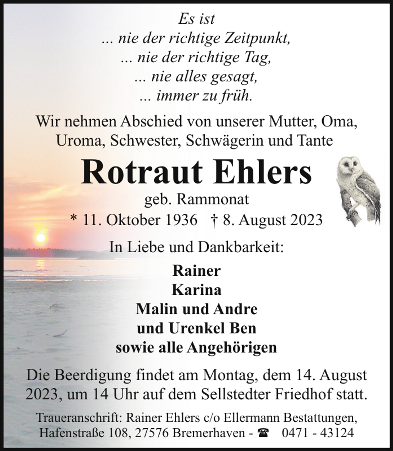 <p>Es ist<br />... nie der richtige Zeitpunkt,<br />... nie der richtige Tag,<br />... nie alles gesagt,<br />... immer zu früh.<br />Wir nehmen Abschied von unserer Mutter, Oma,<br />Uroma, Schwester, Schwägerin und Tante</p><p>Rotraut Ehlers</p><p>geb. Rammonat<br />* 11. Oktober 1936 † 8. August 2023<br />In Liebe und Dankbarkeit:<br />Rainer<br />Karina<br />Malin und Andre<br />und Urenkel Ben<br />sowie alle Angehörigen<br />Die Beerdigung findet am Montag, dem 14. August<br />2023, um 14 Uhr auf dem Sellstedter Friedhof statt.<br />Traueranschrift: Rainer Ehlers c/o Ellermann Bestattungen,<br />Hafenstraße 108, 27576 Bremerhaven - ( 0471 - 43124</p>