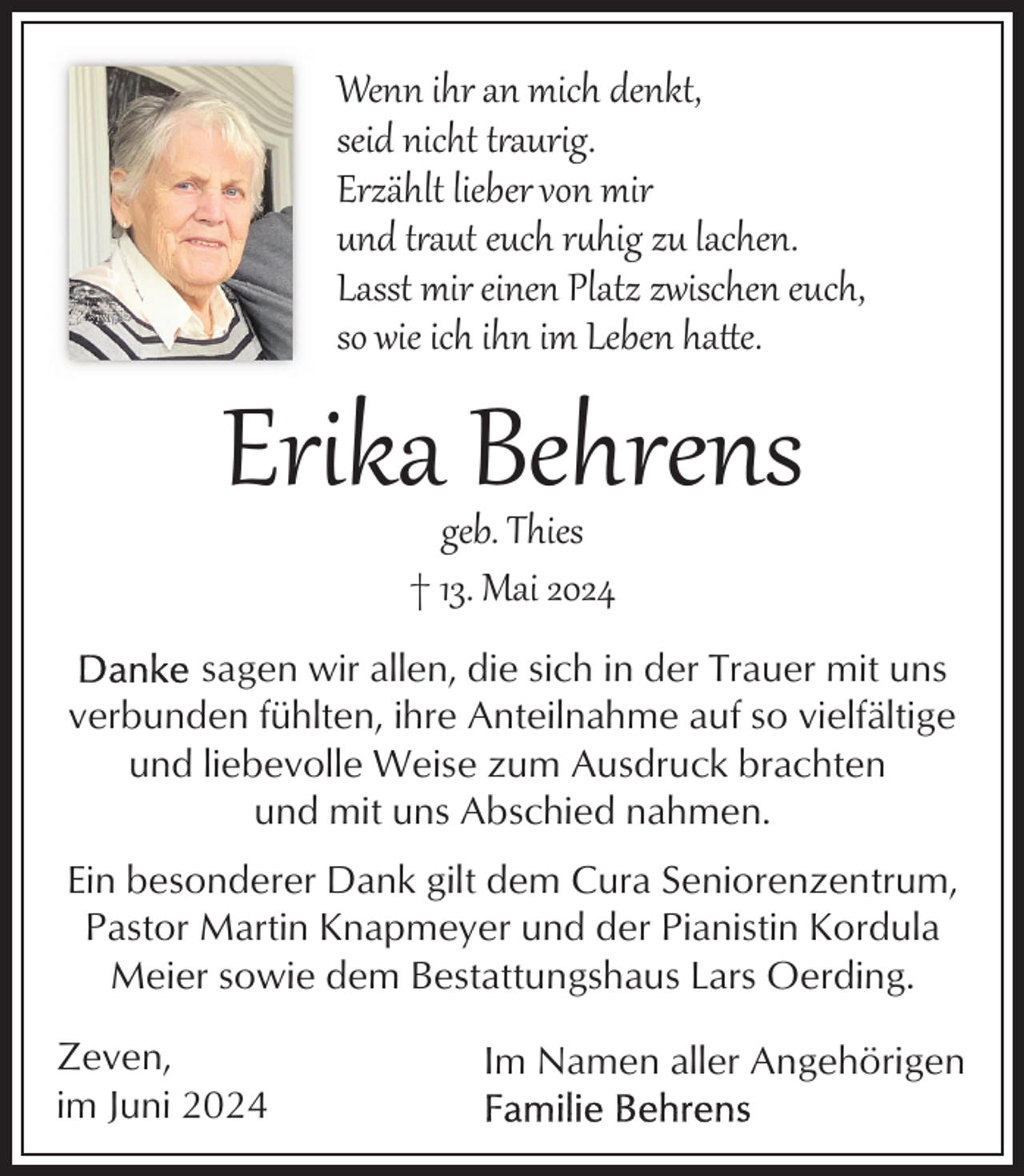<p>Wenn ihr an mich denkt,<br />seid nicht t�aurig.<br />Erzählt lieber von mir<br />und t�aut euch rhig zu lachen.<br />Lasst mir einen Platz zwischen euch,<br />so wie ich ihn im Leben hae.</p><p>Erika Behrens<br />geb. Thies<br />† 13. Mai 2024</p><p>sagen wir allen, die sich in der Trauer mit uns<br />verbunden fühlten, ihre Anteilnahme auf so vielfältige<br />und liebevolle Weise zum Ausdruck brachten<br />und mit uns Abschied nahmen.<br />Ein besonderer Dank gilt dem Cura Seniorenzentrum,<br />Pastor Martin Knapmeyer und der Pianistin Kordula<br />Meier sowie dem Bestattungshaus Lars Oerding.<br />Zeven,<br />im Juni 2024</p><p>Im Namen aller Angehörigen</p>