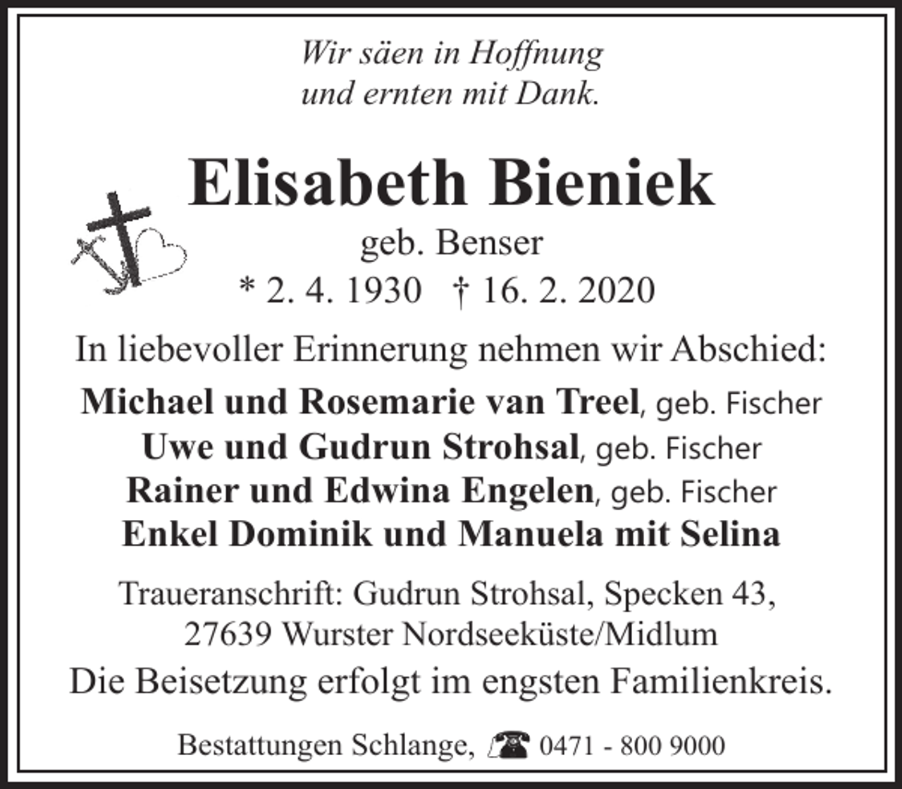 <p>Wir säen in Hoffnung<br />und ernten mit Dank.</p><p>Elisabeth Bieniek<br />geb. Benser<br />* 2. 4. 1930 † 16. 2. 2020</p><p>In liebevoller Erinnerung nehmen wir Abschied:<br />Michael und Rosemarie van Treel, geb. Fischer<br />Uwe und Gudrun Strohsal, geb. Fischer<br />Rainer und Edwina Engelen, geb. Fischer<br />Enkel Dominik und Manuela mit Selina<br />Traueranschrift: Gudrun Strohsal, Specken 43,<br />27639 Wurster Nordseeküste/Midlum</p><p>Die Beisetzung erfolgt im engsten Familienkreis.<br />Bestattungen Schlange,</p><p>0471 - 800 9000</p>
