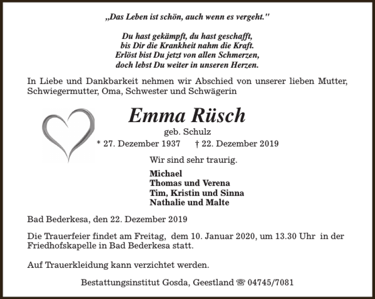 <p>„Das Leben ist schön, auch wenn es vergeht."<br />Du hast gekämpft, du hast geschafft,<br />bis Dir die Krankheit nahm die Kraft.<br />Erlöst bist Du jetzt von allen Schmerzen,<br />doch lebst Du weiter in unseren Herzen.<br />In Liebe und Dankbarkeit nehmen wir Abschied von unserer lieben Mutter,<br />Schwiegermutter, Oma, Schwester und Schwägerin</p><p>Emma Rüsch</p><p>geb. Schulz<br />* 27. Dezember 1937<br />† 22. Dezember 2019<br />Wir sind sehr traurig.<br />Michael<br />Thomas und Verena<br />Tim, Kristin und Sinna<br />Nathalie und Malte<br />Bad Bederkesa, den 22. Dezember 2019<br />Die Trauerfeier findet am Freitag, dem 10. Januar 2020, um 13.30 Uhr in der<br />Friedhofskapelle in Bad Bederkesa statt.<br />Auf Trauerkleidung kann verzichtet werden.<br />Bestattungsinstitut Gosda, Geestland s 04745/7081</p>