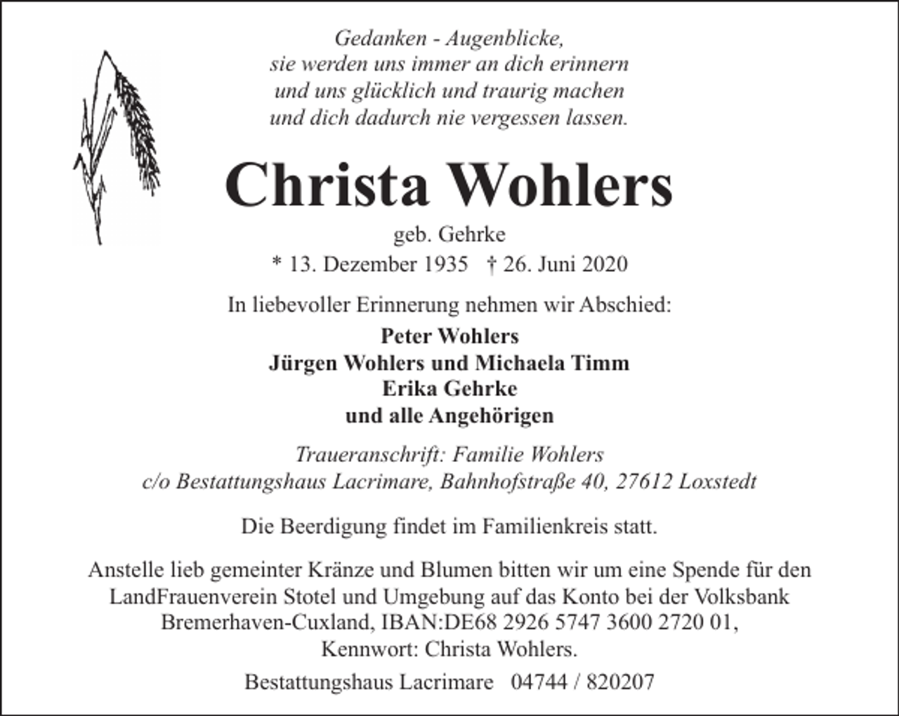<p>Gedanken - Augenblicke,<br />sie werden uns immer an dich erinnern<br />und uns glücklich und traurig machen<br />und dich dadurch nie vergessen lassen.</p><p>Christa Wohlers<br />geb. Gehrke<br />* 13. Dezember 1935 † 26. Juni 2020</p><p>In liebevoller Erinnerung nehmen wir Abschied:<br />Peter Wohlers<br />Jürgen Wohlers und Michaela Timm<br />Erika Gehrke<br />und alle Angehörigen<br />Traueranschrift: Familie Wohlers<br />c/o Bestattungshaus Lacrimare, Bahnhofstraße 40, 27612 Loxstedt<br />Die Beerdigung findet im Familienkreis statt.<br />Anstelle lieb gemeinter Kränze und Blumen bitten wir um eine Spende für den<br />LandFrauenverein Stotel und Umgebung auf das Konto bei der Volksbank<br />Bremerhaven-Cuxland, IBAN:DE68 2926 5747 3600 2721,<br />Kennwort: Christa Wohlers.<br />Bestattungshaus Lacrimare 04744 / 820207</p>