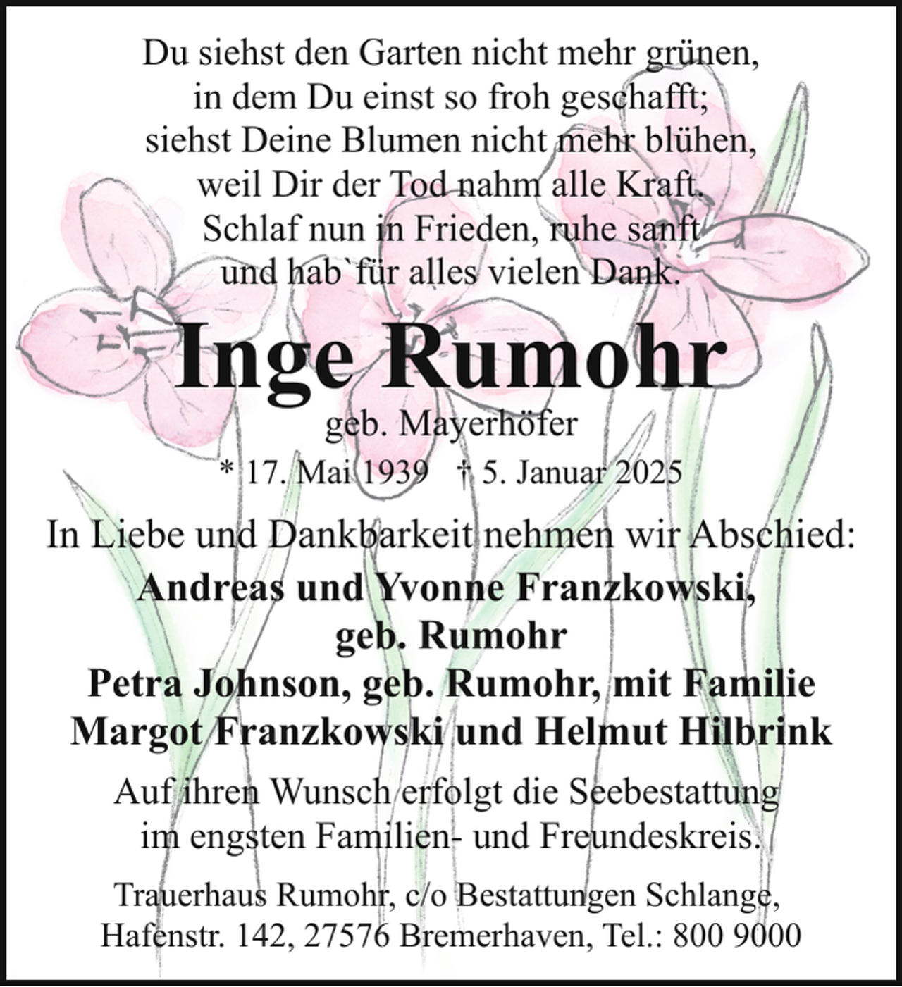 <p>Du siehst den Garten nicht mehr grünen,<br />in dem Du einst so froh geschafft;<br />siehst Deine Blumen nicht mehr blühen,<br />weil Dir der Tod nahm alle Kraft.<br />Schlaf nun in Frieden, ruhe sanft<br />und hab`für alles vielen Dank.</p><p>Inge Rumohr<br />geb. Mayerhöfer</p><p>* 17. Mai 1939 † 5. Januar 2025</p><p>In Liebe und Dankbarkeit nehmen wir Abschied:<br />Andreas und Yvonne Franzkowski,<br />geb. Rumohr<br />Petra Johnson, geb. Rumohr, mit Familie<br />Margot Franzkowski und Helmut Hilbrink<br />Auf ihren Wunsch erfolgt die Seebestattung<br />im engsten Familien- und Freundeskreis.<br />Trauerhaus Rumohr, c/o Bestattungen Schlange,<br />Hafenstr. 142, 27576 Bremerhaven, Tel.: 800 9000</p>