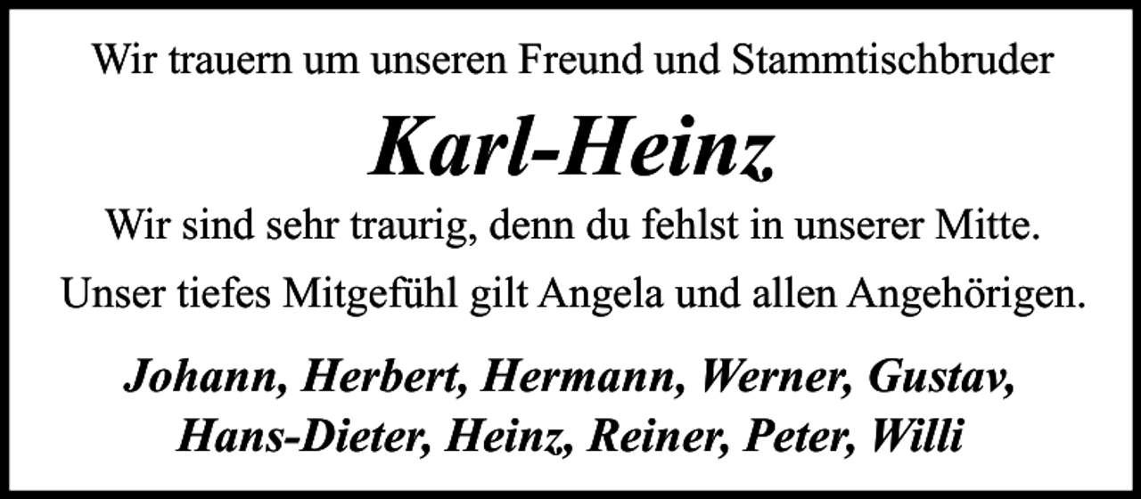<p>Wir trauern um unseren Freund und Stammtischbruder</p><p>Karl-Heinz<br />Wir sind sehr traurig, denn du fehlst in unserer Mitte.<br />Unser tiefes Mitgefühl gilt Angela und allen Angehörigen.</p><p>Johann, Herbert, Hermann, Werner, Gustav,<br />Hans-Dieter, Heinz, Reiner, Peter, Willi</p>