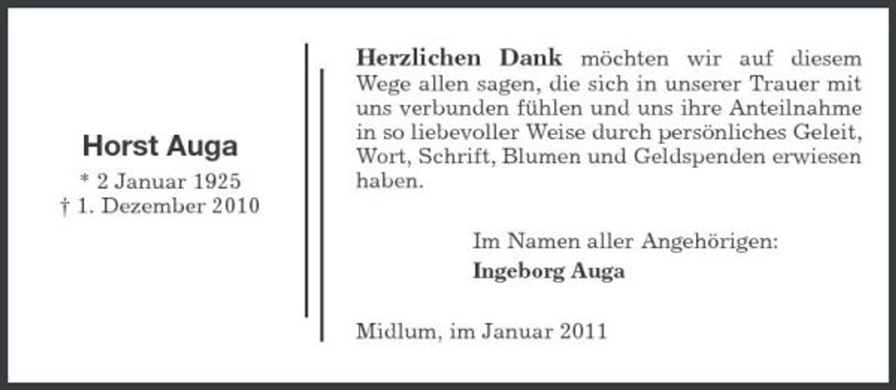 <p>Herzlichen Dank möchten wir auf diesem<br />Wege allen sagen, die sich in unserer Trauer mit uns verbunden fühlen und uns ihre Anteilnahme in so liebevoller Weise durch persönliches Geleit, Wort, Schrift, Blumen und Geldspenden erwiesen haben. Im Namen aller Angehörigen: Ingeborg Auga Midlum, im Januar 2011</p><p>Horst Auga<br />* 2 Januar 1925 † 1. Dezember 2010</p>