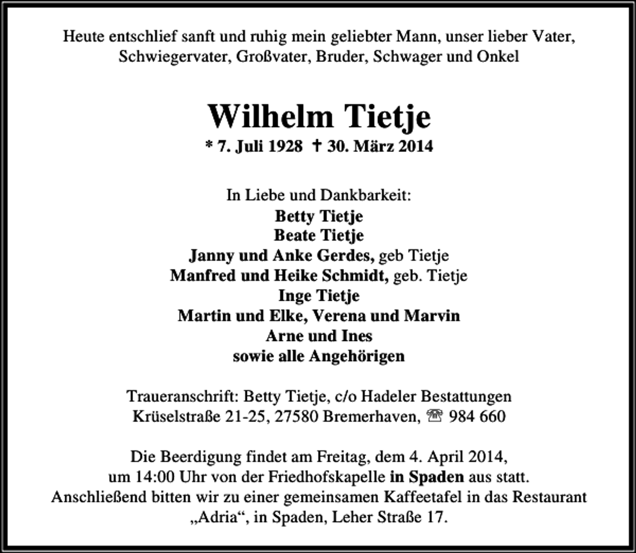 <p>Heute entschlief sanft und ruhig mein geliebter Mann, unser lieber Vater,<br />Schwiegervater, Großvater, Bruder, Schwager und Onkel</p><p>Wilhelm Tietje</p><p>* 7. Juli 1928</p><p>30. März 2014</p><p>In Liebe und Dankbarkeit:<br />Betty Tietje<br />Beate Tietje<br />Janny und Anke Gerdes, geb Tietje<br />Manfred und Heike Schmidt, geb. Tietje<br />Inge Tietje<br />Martin und Elke, Verena und Marvin<br />Arne und Ines<br />sowie alle Angehörigen<br />Traueranschrift: Betty Tietje, c/o Hadeler Bestattungen<br />Krüselstraße 21-25, 27580 Bremerhaven, ℡ 984 660<br />Die Beerdigung findet am Freitag, dem 4. April 2014,<br />um 14:00 Uhr von der Friedhofskapelle in Spaden aus statt.<br />Anschließend bitten wir zu einer gemeinsamen Kaffeetafel in das Restaurant<br />„Adria“, in Spaden, Leher Straße 17.</p>