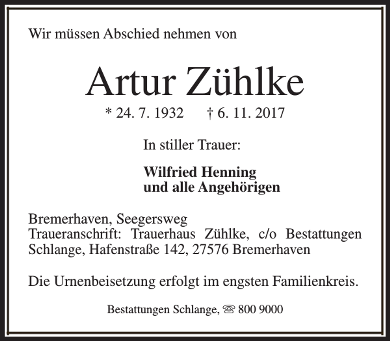 <p>Wir müssen Abschied nehmen von</p><p>Artur Zühlke<br />* 24. 7. 1932</p><p>† 6. 11. 2017</p><p>In stiller Trauer:<br />Wilfried Henning<br />und alle Angehörigen<br />Bremerhaven, Seegersweg<br />Traueranschrift: Trauerhaus Zühlke, c/o Bestattungen<br />Schlange, Hafenstraße 142, 27576 Bremerhaven<br />Die Urnenbeisetzung erfolgt im engsten Familienkreis.<br />Bestattungen Schlange, s 800 9000</p>
