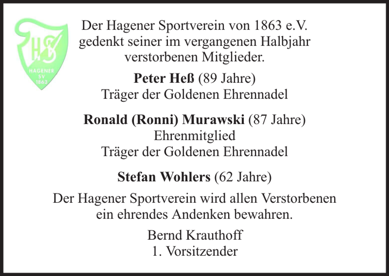 <p>Der Hagener Sportverein von 1863 e.V.<br />gedenkt seiner im vergangenen Halbjahr<br />verstorbenen Mitglieder.<br />Peter Heß (89 Jahre)<br />Träger der Goldenen Ehrennadel<br />Ronald (Ronni) Murawski (87 Jahre)<br />Ehrenmitglied<br />Träger der Goldenen Ehrennadel<br />Stefan Wohlers (62 Jahre)<br />Der Hagener Sportverein wird allen Verstorbenen<br />ein ehrendes Andenken bewahren.<br />Bernd Krauthoff<br />1. Vorsitzender</p>