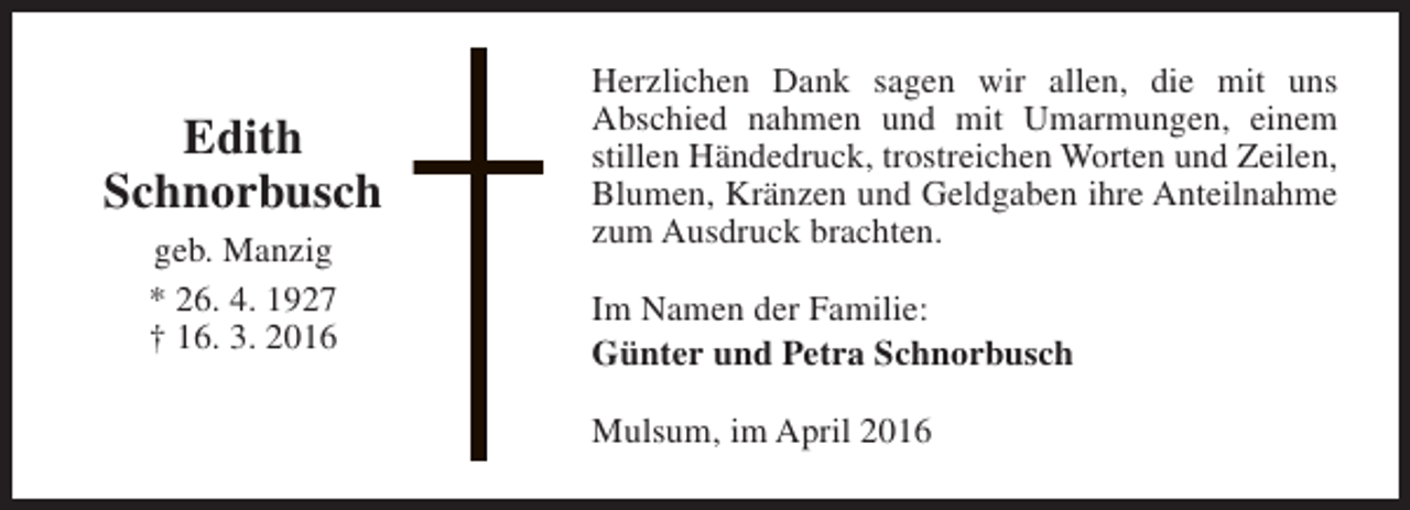<p>Edith<br />Schnorbusch<br />geb. Manzig<br />* 26. 4. 1927<br />† 16. 3. 2016</p><p>Herzlichen Dank sagen wir allen, die mit uns<br />Abschied nahmen und mit Umarmungen, einem<br />stillen Händedruck, trostreichen Worten und Zeilen,<br />Blumen, Kränzen und Geldgaben ihre Anteilnahme<br />zum Ausdruck brachten.<br />Im Namen der Familie:<br />Günter und Petra Schnorbusch<br />Mulsum, im April 2016</p>