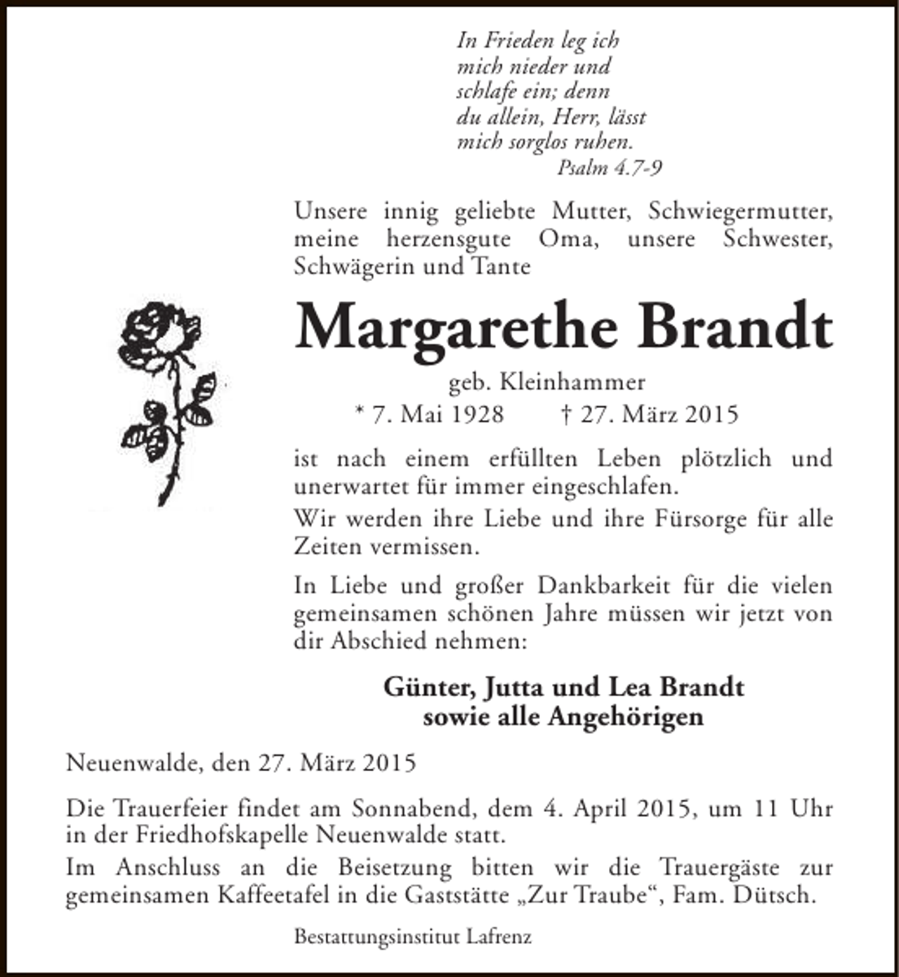 <p>In Frieden leg ich<br />mich nieder und<br />schlafe ein; denn<br />du allein, Herr, lässt<br />mich sorglos ruhen.</p><p>Psalm 4.7-9</p><p>Unsere innig geliebte Mutter, Schwiegermutter,<br />meine herzensgute Oma, unsere Schwester,<br />Schwägerin und Tante</p><p>Margarethe Brandt<br />geb. Kleinhammer<br />* 7. Mai 1928<br />† 27. März 2015</p><p>ist nach einem erfüllten Leben plötzlich und<br />unerwartet für immer eingeschlafen.<br />Wir werden ihre Liebe und ihre Fürsorge für alle<br />Zeiten vermissen.<br />In Liebe und großer Dankbarkeit für die vielen<br />gemeinsamen schönen Jahre müssen wir jetzt von<br />dir Abschied nehmen:</p><p>Günter, Jutta und Lea Brandt<br />sowie alle Angehörigen<br />Neuenwalde, den 27. März 2015<br />Die Trauerfeier findet am Sonnabend, dem 4. April 2015, um 11 Uhr<br />in der Friedhofskapelle Neuenwalde statt.<br />Im Anschluss an die Beisetzung bitten wir die Trauergäste zur<br />gemeinsamen Kaffeetafel in die Gaststätte „Zur Traube“, Fam. Dütsch.<br />Bestattungsinstitut Lafrenz</p>