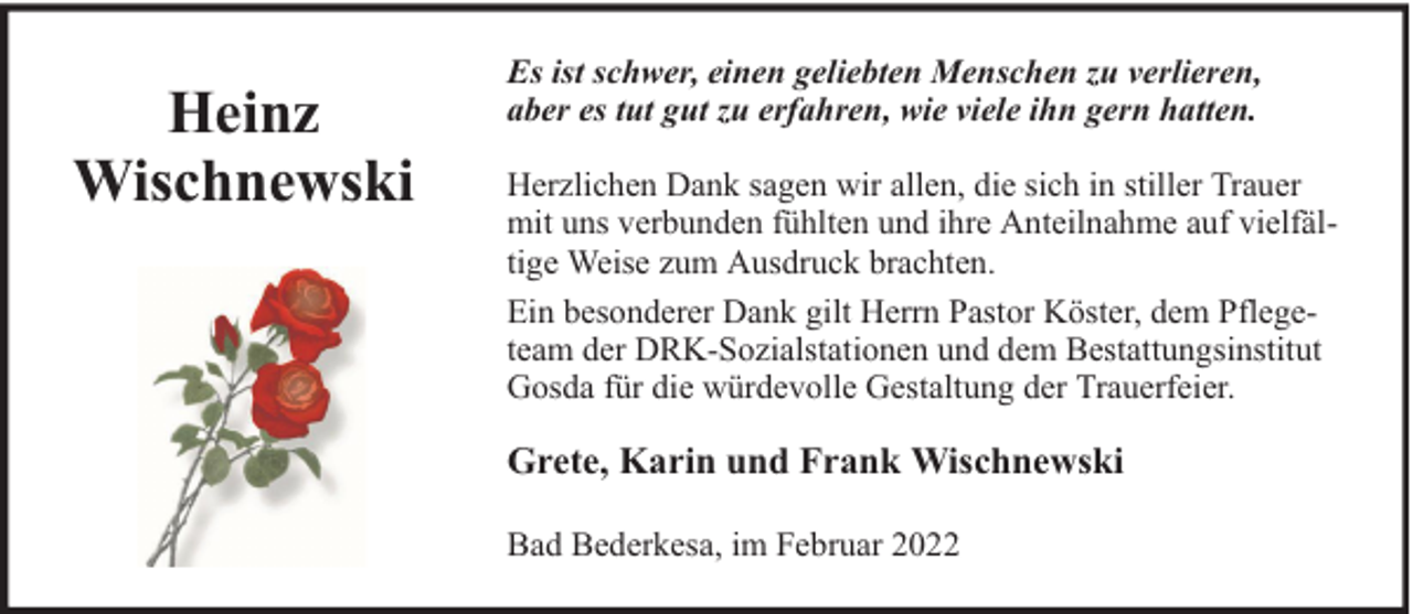 <p>Heinz<br />Wischnewski</p>
<p>Es ist schwer, einen geliebten Menschen zu verlieren,<br />aber es tut gut zu erfahren, wie viele ihn gern hatten.<br />Herzlichen Dank sagen wir allen, die sich in stiller Trauer<br />mit uns verbunden fühlten und ihre Anteilnahme auf vielfältige Weise zum Ausdruck brachten.<br />Ein besonderer Dank gilt Herrn Pastor Köster, dem Pflegeteam der DRK-Sozialstationen und dem Bestattungsinstitut<br />Gosda für die würdevolle Gestaltung der Trauerfeier.</p>
<p>Grete, Karin und Frank Wischnewski<br />Bad Bederkesa, im Februar 2022</p>