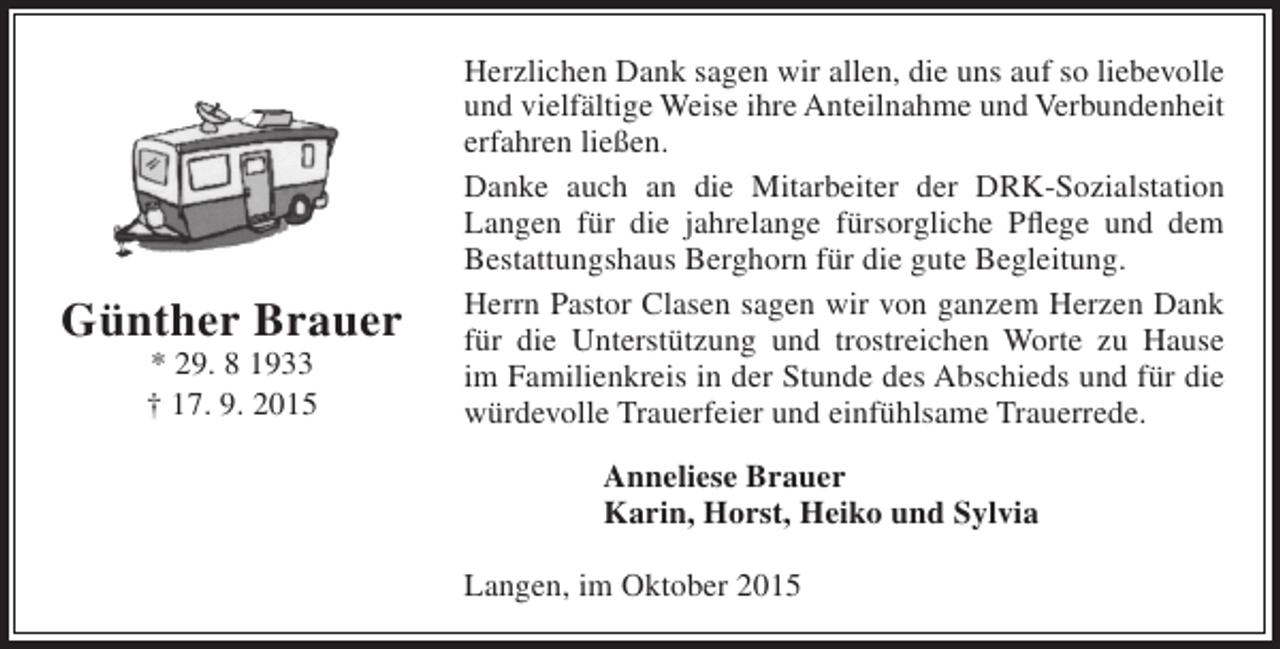 <p>Günther Brauer<br />* 29. 8 1933<br />† 17. 9. 2015</p><p>Herzlichen Dank sagen wir allen, die uns auf so liebevolle<br />und vielfältige Weise ihre Anteilnahme und Verbundenheit<br />erfahren ließen.<br />Danke auch an die Mitarbeiter der DRK-Sozialstation<br />Langen für die jahrelange fürsorgliche Pflege und dem<br />Bestattungshaus Berghorn für die gute Begleitung.<br />Herrn Pastor Clasen sagen wir von ganzem Herzen Dank<br />für die Unterstützung und trostreichen Worte zu Hause<br />im Familienkreis in der Stunde des Abschieds und für die<br />würdevolle Trauerfeier und einfühlsame Trauerrede.<br />Anneliese Brauer<br />Karin, Horst, Heiko und Sylvia<br />Langen, im Oktober 2015</p>