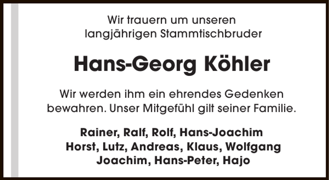 <p>Wir trauern um unseren<br />langjährigen Stammtischbruder</p><p>Hans-Georg Köhler<br />Wir werden ihm ein ehrendes Gedenken<br />bewahren. Unser Mitgefühl gilt seiner Familie.<br />Rainer, Ralf, Rolf, Hans-Joachim<br />Horst, Lutz, Andreas, Klaus, Wolfgang<br />Joachim, Hans-Peter, Hajo</p>